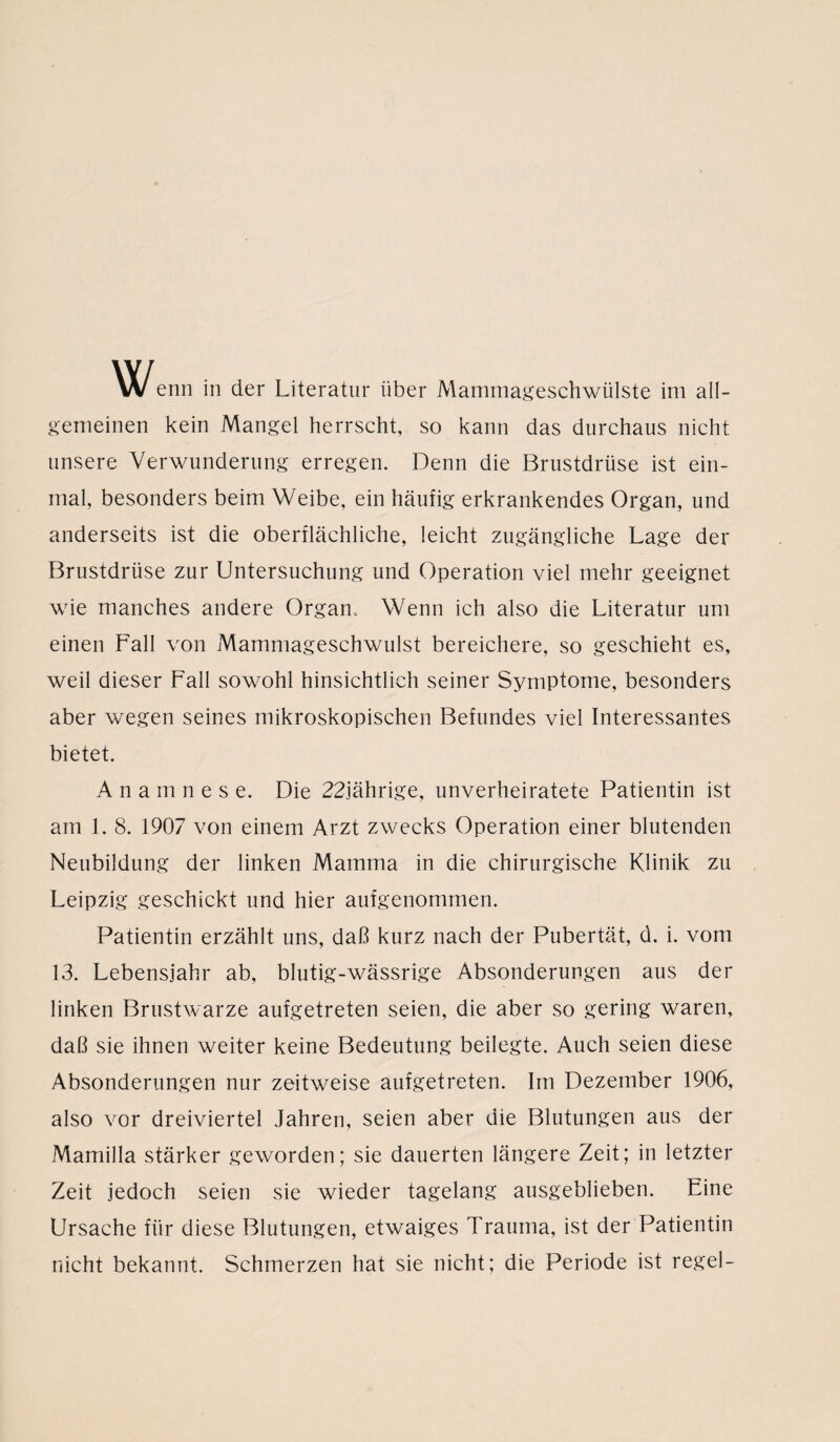 Wenn in der Literatur über Mammageschwülste im all¬ gemeinen kein Mangel herrscht, so kann das durchaus nicht unsere Verwunderung erregen. Denn die Brustdrüse ist ein¬ mal, besonders beim Weibe, ein häufig erkrankendes Organ, und anderseits ist die oberflächliche, leicht zugängliche Lage der Brustdrüse zur Untersuchung und Operation viel mehr geeignet wie manches andere Organ. Wenn ich also die Literatur um einen Fall von Mammageschwulst bereichere, so geschieht es, weil dieser Fall sowohl hinsichtlich seiner Symptome, besonders aber wegen seines mikroskopischen Befundes viel Interessantes bietet. Anamnese. Die 22jährige, unverheiratete Patientin ist am 1. 8. 1907 von einem Arzt zwecks Operation einer blutenden Neubildung der linken Mamma in die chirurgische Klinik zu Leipzig geschickt und hier aufgenommen. Patientin erzählt uns, daß kurz nach der Pubertät, d. i. vom 13. Lebensjahr ab, blutig-wässrige Absonderungen aus der linken Brustwarze aufgetreten seien, die aber so gering waren, daß sie ihnen weiter keine Bedeutung beilegte. Auch seien diese Absonderungen nur zeitweise aufgetreten. Im Dezember 1906, also vor dreiviertel Jahren, seien aber die Blutungen aus der Mamilla stärker geworden; sie dauerten längere Zeit; in letzter Zeit jedoch seien sie wieder tagelang ausgeblieben. Eine Ursache für diese Blutungen, etwaiges Trauma, ist der Patientin nicht bekannt. Schmerzen hat sie nicht; die Periode ist regel-