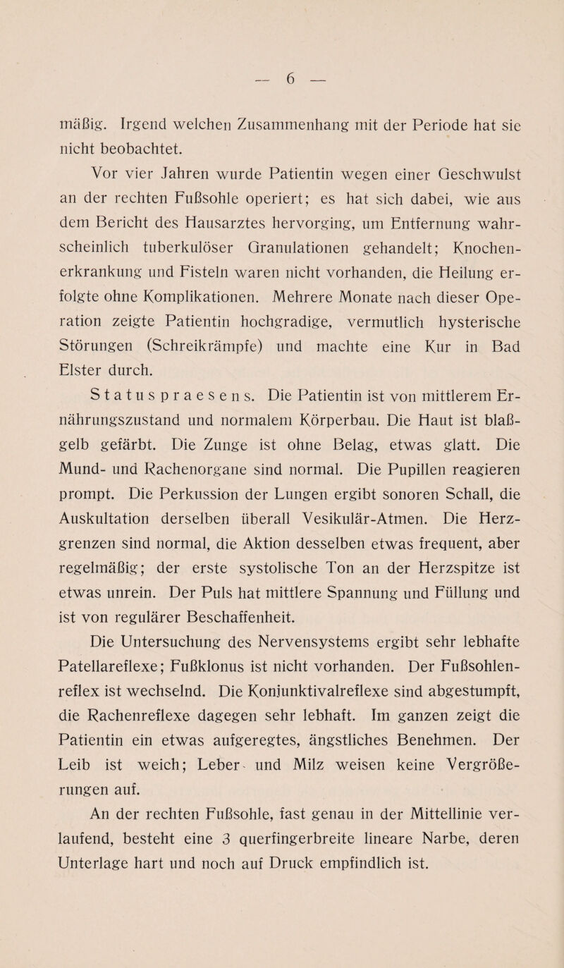 mäßig. Irgend welchen Zusammenhang mit der Periode hat sie nicht beobachtet. Vor vier Jahren wurde Patientin wegen einer Geschwulst an der rechten Fußsohle operiert; es hat sich dabei, wie aus dem Bericht des Hausarztes hervorging, um Entfernung wahr¬ scheinlich tuberkulöser Granulationen gehandelt; Knochen¬ erkrankung und Fisteln waren nicht vorhanden, die Heilung er¬ folgte ohne Komplikationen. Mehrere Monate nach dieser Ope¬ ration zeigte Patientin hochgradige, vermutlich hysterische Störungen (Schreikrämpfe) und machte eine Kur in Bad Elster durch. Statu spraesens. Die Patientin ist von mittlerem Er¬ nährungszustand und normalem Körperbau. Die Haut ist blaß¬ gelb gefärbt. Die Zunge ist ohne Belag, etwas glatt. Die Mund- und Rachenorgane sind normal. Die Pupillen reagieren prompt. Die Perkussion der Lungen ergibt sonoren Schall, die Auskultation derselben überall Vesikulär-Atmen. Die Herz¬ grenzen sind normal, die Aktion desselben etwas frequent, aber regelmäßig; der erste systolische Ton an der Herzspitze ist etwas unrein. Der Puls hat mittlere Spannung und Füllung und ist von regulärer Beschaffenheit. Die Untersuchung des Nervensystems ergibt sehr lebhafte Patellareflexe; Fußklonus ist nicht vorhanden. Der Fußsohlen¬ reflex ist wechselnd. Die Konjunktivalreflexe sind abgestumpft, die Rachenreflexe dagegen sehr lebhaft. Im ganzen zeigt die Patientin ein etwas aufgeregtes, ängstliches Benehmen. Der Leib ist weich; Leber * und Milz weisen keine Vergröße¬ rungen auf. An der rechten Fußsohle, fast genau in der Mittellinie ver¬ laufend, besteht eine 3 querfingerbreite lineare Narbe, deren Unterlage hart und noch auf Druck empfindlich ist.