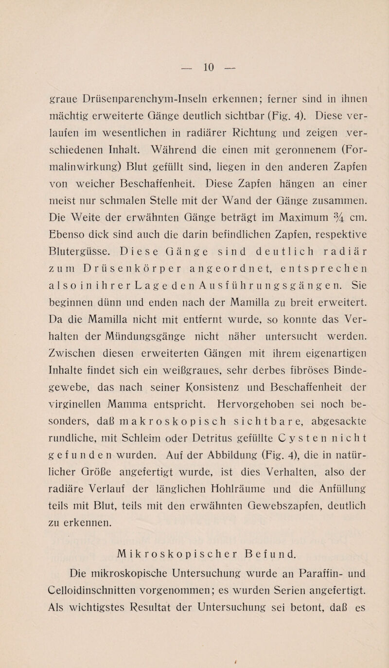 graue Drüsenparenchym-Inseln erkennen; ferner sind in ihnen mächtig erweiterte Gänge deutlich sichtbar (Fig. 4). Diese ver¬ laufen im wesentlichen in radiärer Richtung und zeigen ver¬ schiedenen Inhalt. Während die einen mit geronnenem (For¬ malinwirkung) Blut gefüllt sind, liegen in den anderen Zapfen von weicher Beschaffenheit. Diese Zapfen hängen an einer meist nur schmalen Stelle mit der Wand der Gänge zusammen. Die Weite der erwähnten Gänge beträgt im Maximum % cm. Ebenso dick sind auch die darin befindlichen Zapfen, respektive Blutergüsse. Diese Gänge sind deutlich radiär zum Drüsenkörper angeordnet, entsprechen also in ihrer Lage den Ausführungsgängen. Sie beginnen dünn und enden nach der Mamilla zu breit erweitert. Da die Mamilla nicht mit entfernt wurde, so konnte das Ver¬ halten der Mündungsgänge nicht näher untersucht werden. Zwischen diesen erweiterten Gängen mit ihrem eigenartigen Inhalte findet sich ein weißgraues, sehr derbes fibröses Binde¬ gewebe, das nach seiner Konsistenz und Beschaffenheit der virginellen Mamma entspricht. Hervorgehoben sei noch be¬ sonders, daß makroskopisch sichtbare, abgesackte rundliche, mit Schleim oder Detritus gefüllte Cysten nicht gefunden wurden. Auf der Abbildung (Fig. 4), die in natür¬ licher Größe angefertigt wurde, ist dies Verhalten, also der radiäre Verlauf der länglichen Hohlräume und die Anfüllung teils mit Blut, teils mit den erwähnten Gewebszapfen, deutlich zu erkennen. Mikroskopischer Befund. Die mikroskopische Untersuchung wurde an Paraffin- und Celloidinschnitten vorgenommen; es wurden Serien angefertigt. Als wichtigstes Resultat der Untersuchung sei betont, daß es i