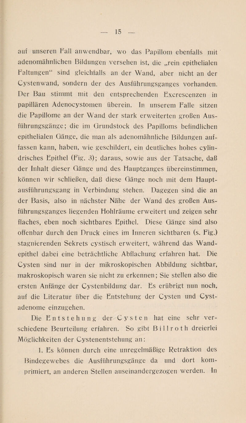 auf unseren Fall anwendbar, wo das Papillom ebenfalls mit adenomähnlichen Bildungen versehen ist, die „rein epithelialen Faltungen“ sind gleichfalls an der Wand, aber nicht an der Cystenwand, sondern der des Ausführungsganges vorhanden. Der Bau stimmt mit den entsprechenden Excrescenzen in papillären Adenocystomen überein. In unserem Falle sitzen die Papillome an der Wand der stark erweiterten großen Aus¬ führungsgänge; die im Grundstock des Papilloms befindlichen epithelialen Gänge, die man als adenomähnliche Bildungen auf¬ fassen kann, haben, wie geschildert, ein deutliches hohes cylin- drisches Epithel (Fig. 3); daraus, sowie aus der Tatsache, daß der Inhalt dieser Gänge und des Hauptganges übereinstimmen, können wir schließen, daß diese Gänge noch mit dem Haupt¬ ausführungsgang in Verbindung stehen. Dagegen sind die an der Basis, also in nächster Nähe der Wand des großen Aus¬ führungsganges liegenden Hohlräume erweitert und zeigen sehr flaches, eben noch sichtbares Epithel. Diese Gänge sind also offenbar durch den Druck eines im Inneren sichtbaren (s. Fig.) stagnierenden Sekrets cystisch erweitert, während das Wand¬ epithel dabei eine beträchtliche Abflachung erfahren hat. Die Cysten sind nur in der mikroskopischen Abbildung sichtbar, makroskopisch waren sie nicht zu erkennen; Sie stellen also die ersten Anfänge der Cystenbildung dar. Es erübrigt nun noch, auf die Literatur über die Entstehung der Cysten und Cyst- adenome einzugehen. Die Entstehung der Cysten hat eine sehr ver¬ schiedene Beurteilung erfahren. So gibt B i 11 r o t h dreierlei Möglichkeiten der Cystenentstehung an: 1. Es können durch eine unregelmäßige Retraktion des Bindegewebes die Ausführungsgänge da und dort kom¬ primiert, an anderen Stellen auseinandergezogen werden. In