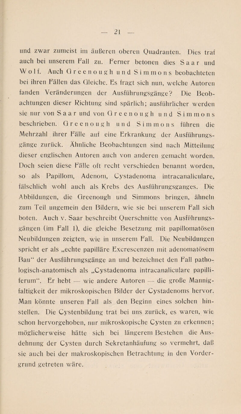 und zwar zumeist im äußeren oberen Quadranten. Dies traf auch bei unserem Fall zu. Ferner betonen dies Saar und Wolf. Auch Greenough und S i m mons beobachteten bei ihren Fällen das Gleiche. Fs fragt sich nun, welche Autoren fanden Veränderungen der Ausführungsgänge? Die Beob¬ achtungen dieser Richtung sind spärlich; ausführlicher werden sie nur von Saar und von Greenough und S i m m ons beschrieben. Greenough und S i m mons führen die Mehrzahl ihrer Fälle auf eine Erkrankung der Ausführungs¬ gänge zurück. Ähnliche Beobachtungen sind nach Mitteilung dieser englischen Autoren auch von anderen gemacht worden. Doch seien diese Fälle oft recht verschieden benannt worden, so als Papillom, Adenom, Cystadenoma intracanaliculare, fälschlich wohl auch als Krebs des Ausführungsganges. Die Abbildungen, die Greenough und Simmons bringen, ähneln zum Teil ungemein den Bildern, wie sie bei unserem Fall sich boten. Auch v. Saar beschreibt Querschnitte von Ausführungs¬ gängen (im Fall l), die gleiche Besetzung mit papillomatösen Neubildungen zeigten, wie in unserem Fall. Die Neubildungen spricht er als „echte papilläre Excrescenzen mit adenomatösem Bau“ der Ausführungsgänge an und bezeichnet den Fall patho¬ logisch-anatomisch als „Cystadenoma intracanaliculare papilli- ferum“. Er hebt — wie andere Autoren — die große Mannig¬ faltigkeit der mikroskopischen Bilder der Cystadenoms hervor. Man könnte unseren Fall als den Beginn eines solchen hin¬ stellen. Die Cystenbildung trat bei uns zurück, es waren, wie schon hervorgehoben, nur mikroskopische Cysten zu erkennen; möglicherweise hätte sich bei längerem Bestehen die Aus¬ dehnung der Cysten durch Sekretanhäufung so vermehrt, daß sie auch bei der makroskopischen Betrachtung in den Vorder¬ grund getreten wäre.