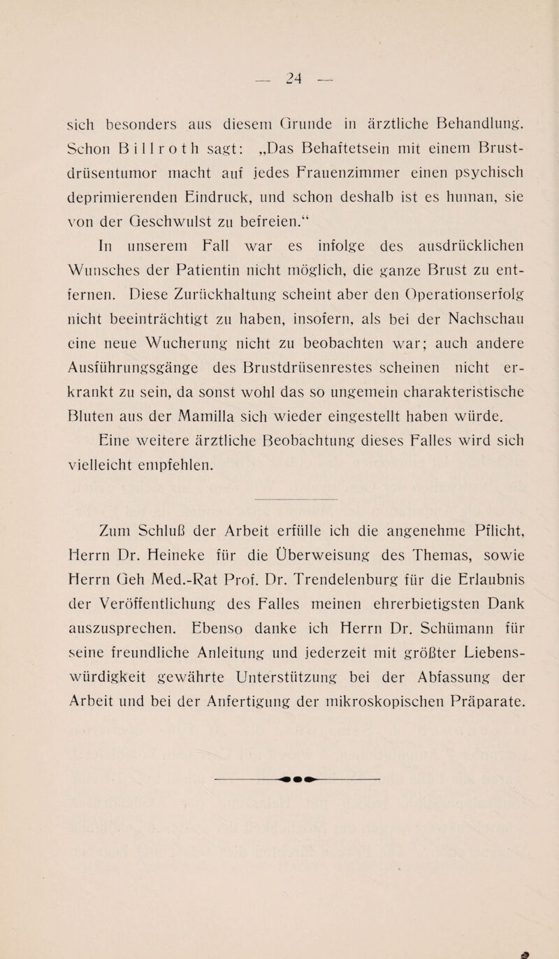 sich besonders aus diesem Grunde in ärztliche Behandlung. Schon Billroth sagt: „Das Behaftetsein mit einem Brust¬ drüsentumor macht auf jedes Frauenzimmer einen psychisch deprimierenden Eindruck, und schon deshalb ist es human, sie von der Geschwulst zu befreien.“ In unserem Fall war es infolge des ausdrücklichen Wunsches der Patientin nicht möglich, die ganze Brust zu ent¬ fernen. Diese Zurückhaltung scheint aber den Operationserfolg nicht beeinträchtigt zu haben, insofern, als bei der Nachschau eine neue Wucherung nicht zu beobachten war; auch andere Ausführungsgänge des Brustdrüsenrestes scheinen nicht er¬ krankt zu sein, da sonst wohl das so ungemein charakteristische Bluten aus der Mamilla sich wieder eingestellt haben würde. Eine weitere ärztliche Beobachtung dieses Falles wird sich vielleicht empfehlen. Zum Schluß der Arbeit erfülle ich die angenehme Pflicht, Herrn Dr. Heineke für die Überweisung des Themas, sowie Herrn Geh Med.-Rat Prof. Dr. Trendelenburg für die Erlaubnis der Veröffentlichung des Falles meinen ehrerbietigsten Dank auszusprechen. Ebenso danke ich Herrn Dr. Schümann für seine freundliche Anleitung und jederzeit mit größter Liebens¬ würdigkeit gewährte Unterstützung bei der Abfassung der Arbeit und bei der Anfertigung der mikroskopischen Präparate.