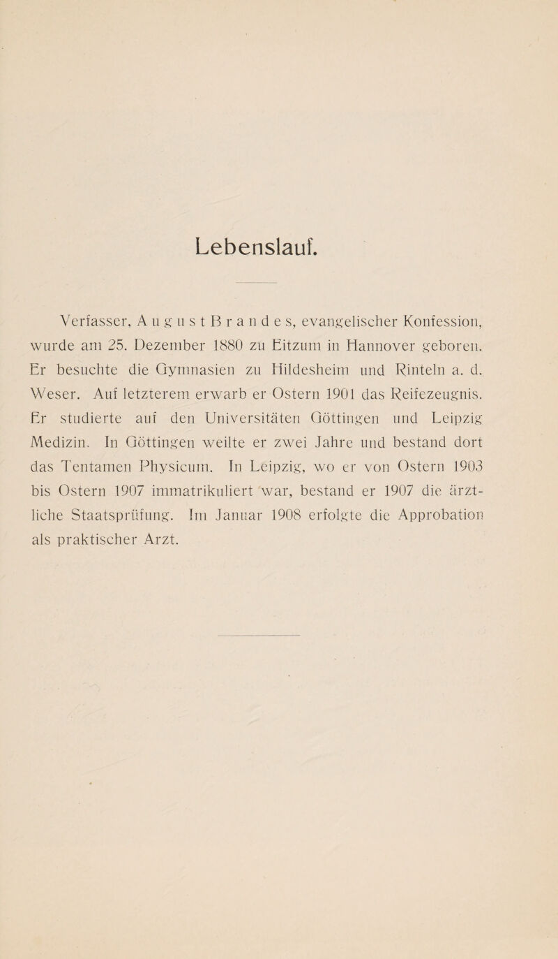 Lebenslauf. Verfasser, August B r ande s, evangelischer Konfession, wurde am 25. Dezember 1880 zu Eitzum in Hannover geboren. Er besuchte die Gymnasien zu Hildesheim und Rinteln a. d. Weser. Auf letzterem erwarb er Ostern 1901 das Reifezeugnis. Er studierte auf den Universitäten Göttingen und Leipzig Medizin. In Göttingen weilte er zwei Jahre und bestand dort das Tentamen Physicum. In Leipzig, wo er von Ostern 1903 bis Ostern 1907 immatrikuliert war, bestand er 1907 die ärzt¬ liche Staatsprüfung. Im Januar 1908 erfolgte die Approbation als praktischer Arzt.