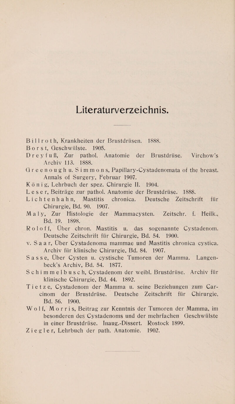 Literaturverzeichnis. B i 11 r o t h, Krankheiten der Brustdrüsen. 1888. Borst, Geschwülste. 1905. D r e y f u ß, Zur pathol. Anatomie der Brustdrüse. Virchow’s Archiv 113. 1888. Greenough u. S i m m o n s, Papillary-Cystadenomata of the breast. Annals of Surgery, Februar 1907. König, Lehrbuch der spez. Chirurgie II. 1904. Leser, Beiträge zur pathol. Anatomie der Brustdrüse. 1888. Lichtenhahn, Mastitis chronica. Deutsche Zeitschrift für Chirurgie, Bd. 90. 1907. M a 1 y, Zur Histologie der Mammacysten. Zeitschr. f. Heilk., Bd. 19. 1898. R o 1 o f f, Über chron. Mastitis u. das sogenannte Cystadenom. Deutsche Zeitschrift für Chirurgie, Bd. 54. 1900. v. S a a r, Über Cystadenoma marnmae und Mastitis chronica cystica. Archiv für klinische Chirurgie, Bd. 84. 1907. Sasse, Über Cysten u. cystische Tumoren der Mamma. Langen- beck’s Archiv, Bd. 54. 1877. Schimmelbusch, Cystadenom der weibl. Brustdrüse. Archiv für klinische Chirurgie, Bd. 44. 1892. T i e t z e, Cystadenom der Mamma u. seine Beziehungen zum Car- cinom der Brustdrüse. Deutsche Zeitschrift für Chirurgie, Bd. 56. 1900. Wolf, Morris, Beitrag zur Kenntnis der Tumoren der Mamma, im besonderen des Cystadenoms und der mehrfachen Geschwülste in einer Brustdrüse. Inaug.-Dissert. Rostock 1899. Ziegler, Lehrbuch der path. Anatomie. 1902.