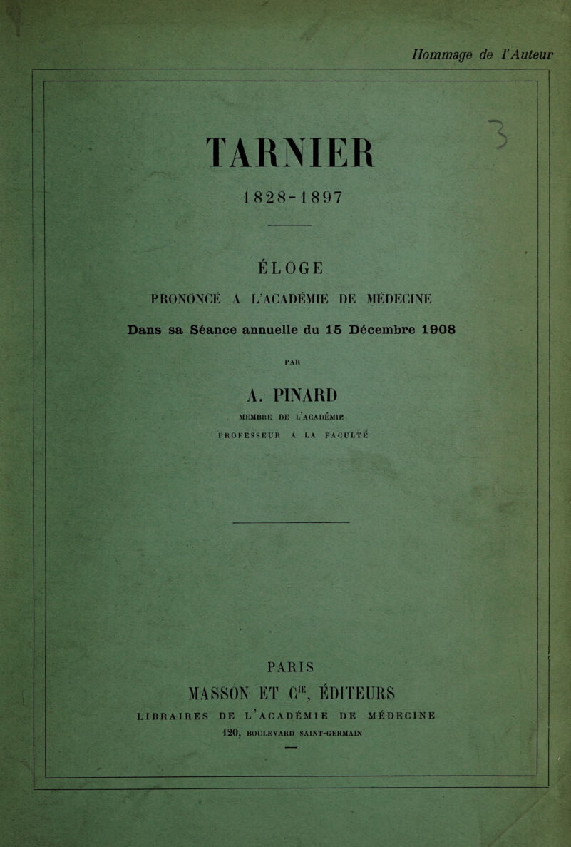 Hommage de ïAuteur TARNIER 1828-1897 ' - ■ j&ïfe'y ELOGE PRONONCÉ A L’ACADÉMIE DE MÉDECINE Dans sa Séance annuelle du 15 Décembre 1908 PAU A. PINARD MEMBRE DE l’aCADÉMIR PROFESSEUR A LA FACULTÉ X. - PARIS MASSON ET CIE? ÉDITEURS LIBRAIRES DE L’ACADÉMIE DE MÉDECINE 120, BOULEVARD SAINT-GERMAIN ,