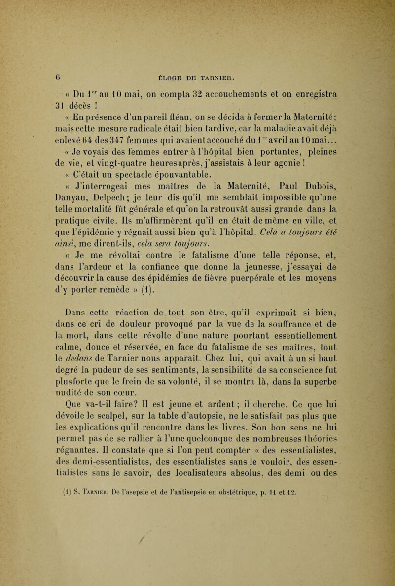 « Du 1er au 10 niai, on compta 32 accouchements et on enregistra 31 décès ! « En présence d’un pareil fléau, on se décida à fermer la Maternité ; mais cette mesure radicale était bien tardive, car la maladie avait déjà enlevé 64 des 347 femmes qui avaient accouché du 1er avril au 10 mai... «Je voyais des femmes entrer à l’hôpital bien portantes, pleines de vie, et vingt-quatre heuresaprès, j’assistais à leur agonie! « C’était un spectacle épouvantable. « J’interrogeai mes maîtres de la Maternité, Paul Dubois, Danyau, Delpech; je leur dis qu’il me semblait impossible qu’une telle mortalité fût générale et qu’on la retrouvât aussi grande dans la pratique civile. Ils m’affirmèrent qu’il en était de même en ville, et que l’épidémie y régnait aussi bien qu’à l'hôpital. Cela a toujours été ainsi, me dirent-ils, cela sera toujours. « Je me révoltai contre le fatalisme d’une telle réponse, et, dans l’ardeur et la confiance que donne la jeunesse, j’essayai de découvrir la cause des épidémies de fièvre puerpérale et les moyens d’y porter remède » (1). Dans cette réaction de tout son être, qu’il exprimait si bien, dans ce cri de douleur provoqué par la vue de la souffrance et de la mort, dans cette révolte d’une nature pourtant essentiellement calme, douce et réservée, en face du fatalisme de ses maîtres, tout le dedans de Tarnier nous apparaît. Chez lui, qui avait à un si haut degré la pudeur de ses sentiments, la sensibilité de sa conscience fut plusforle que le frein de sa volonté, il se montra là, dans la superbe nudité de son cœur. Que va-t-il faire? Il est jeune et ardent ; il cherche. Ce que lui dévoile le scalpel, sur la table d’autopsie, ne le satisfait pas plus que les explications qu’il rencontre dans les livres. Son bon sens ne lui permet pas de se rallier à l’une quelconque des nombreuses théories régnantes. Il constate que si l’on peut compter « des essentialistes, des demi-essentialistes, des essentialistes sans le vouloir, des essen¬ tialistes sans le savoir, des localisateurs absolus, des demi ou des-