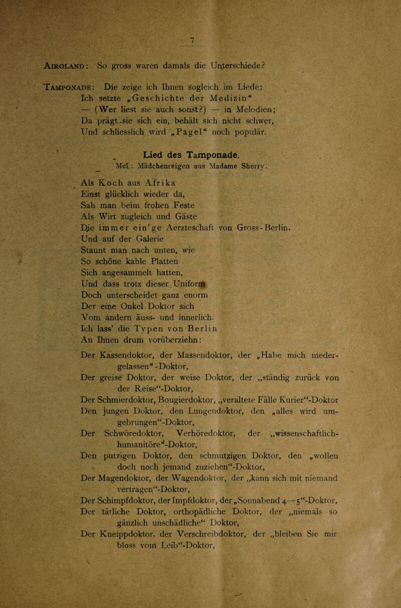 Airoland: So gross waren damals die Un^terschiede? Tamponade: Die zeige ich Ihnen sogleich im Liede: Ich setzte „Geschichte der Medizin“ — (Wer liest sie auch sonst?) — in Melodien; Da prägt-sie sich ein, behält sich nicht schwer, Und schliesslich wird „Pagel“ noch populär. Lied des Tamponade. Mel.; Mädchenreigen aus Madame Sherry. Als Koch aus Afrika Einst glücklich wieder da. Sah man beim frohen Feste Als Wirt zugleich und Gäste Dje immer ein’ge Aerzteschaft von Gross-Berlin. Und auf der Galerie Staunt man nach unten, wie So schöne kahle Platten Sieh angesammelt hatten, Und dass trotz dieser^ Uniform ^ Doch unterscheidet ganz enorm Der eine Onkel Doktor sich Vom andern äuss- und innerlich. Ich lass’ die Typen von Berlin An Ihnen drum vorüberziehn: Der Kassendoktor, der Massendoktor, der „Habe mich nieder¬ gelassen“ -Doktor, Der greise Doktor, der weise Doktor, der „ständig zurück von der Reise“-Doktor, Der Schmierdoktor, Bougierdoktor, „veraltete Fälle Kurier^‘-Doktor Den jungen Doktor, den Lungendoktor, den „alles wird um- gebrungen“-Doktor, Der Schwöredoktor, Verhöredoktor, der „wissenschaftlich- humanitöre‘LDoktor, Den putzigen Doktor, den schmutzigen Doktor, den „wollen doch noch jemand zuziehen“-Doktor, Der Magendoktor, der Wagendoktor, der „kann sich mit niemand vertragen“-Doktor, Der Schimpfdoktor, der Impfdoktor, der „Sonnabend 4—5“-Doktor, Der tätliche Doktor, orthopädliche Doktor, der „niemals so gänzlich unschädliche“ Doktor, Der Kneippdoktor, der Verschreib doktor, der „bleiben Sie mir bloss vom Leib“-Doktor,