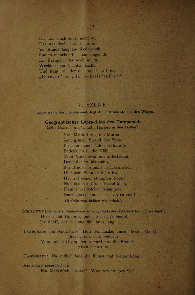 Das war doch sonst nicht so, Das war doch sonst nicht so. ’ne Stunde lang am Rednerpult Sprach mancher bis man eingelullt. Ein Fremder, der noch wacht, Weckt seinen Nachbar sacht, Und fragt, ob, der da spräch’ so breit, „Erreger“ sei „der Schlafkrankheit“. V. SZENE Tamponade heruuterstürzend, legt die Instrumente auf den \Vagen. Geographisches Lepra-Lied des Tamponade Mel.: Mamsell Angot; „Mit Fischen in den Hallen“. Von Memel zog die Mutter Zum. grünen Strand der Spree, Ihr kam manch’ alter Schwede Bedenklich in die Näh’.  Vom Vater zwar nichts feststand, Denn der ist inkognito, . ^ — Ein Bruder brummt in Esthland, Und sein Sohn in Mexiko- Hat auf seiner stumpfen Neese > Nun das Kind ’nen Pickel klein, ■ Kann’s bei solcher Anamnese Ganz gewiss nur-Lepra sein! * • (Refrain von beiden wiederholt.) SCHNAUZKE (das Fenster öffnend und ein eiogewickeltes Geldstück bernhterw'erfend) Hier is det Honorar, teilen Sie sich’s beide!, ' / Ick denk’, det is jenug für Ihren Jang. Tamponade und Airoland: Herr Schnauzke, unsern besten Dank] (freudig nach oben weisend): Vom hohen Olymp herab ward uns die Freude. (Oben Fenster zu.) Tamponade: Na endlich fand die Kunst mal wieder Lohn. Airoland (auswickelnd): Ein Markstück! Nobel! Was verschrieben Sie.^