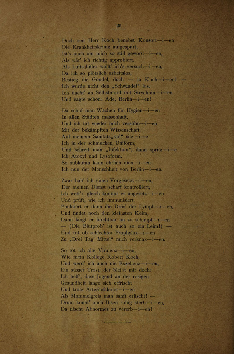 Doch seit Herr K Die Krankheitskeirr Ist’s auch um mich Als war’ ich richtig s f • 1 Als Lufts(ihiffer wollt’ ich’s versuch—i—en, Da ich so plötzlich arbeitslos, - - Bestieg die Gondel, doch — ja Kuch—i—cn! — ; Ich wurde nicht den „Schwindel“ los. . A Ich dacht’ an Selbstmord mit Strychnin—i—^en ' ' Und sagte schon: Ade, Berlin—i—en! . . ' Da schuf man Wachen für Hygien—i—en , In allen Städten massenhaft, Und ich tat wieder mich versöhn—i—en ' ; A Mit der bekämpften Wissenschaft. Auf meinem Sanitäts„rad‘‘ sitz —i—e Ich in der schmucken Uniform, Und schreit man „Infektion“, dann spritz —i—e Ich Atoxyl und Lysoform. So subkutan kann ehrlich dien—i—en Ich nun der Menschheit von Berlin—i—en. Zwar hab’ ich einen Vorgesetzt—i—en. Der meinen Dienst scharf kontrolliert. Ich wett’: gleich kommt er angesetz—i—en Und prüft, wie ich immunisiert. ' . Punktiert er dann die Drüs’ der Lymph—i—en, j Und findet noch den kleinsten Keim, Dann fängt er furchtbar an zu schimpf—i—en — (Die Blutprob’ ist auch so ein Leim!) — Und tut ob schlechter Prophylax—i—en Zu „Drei Tag’ Mittel“ mich verknax—i—^en. So töt ich alle Virulenz—i—en. Wie mein Kollege Robert Koch, Und werd’ ich auch nie Exzellenz—i—en, Ein süsser Trost, .der bleibt mir doch: - * Ich helf’, dass Jugend an der rosigen Gesundheit lange sich erfrischt Und trotz Arteriöskleros—i—en. Als Mummelgreis man sanft erlischt! — . i Drum könnt’ auch Ibsen ruhig sterb—i—en, Da nischt Abnormes zu vererb—i—en! • ; f • 1