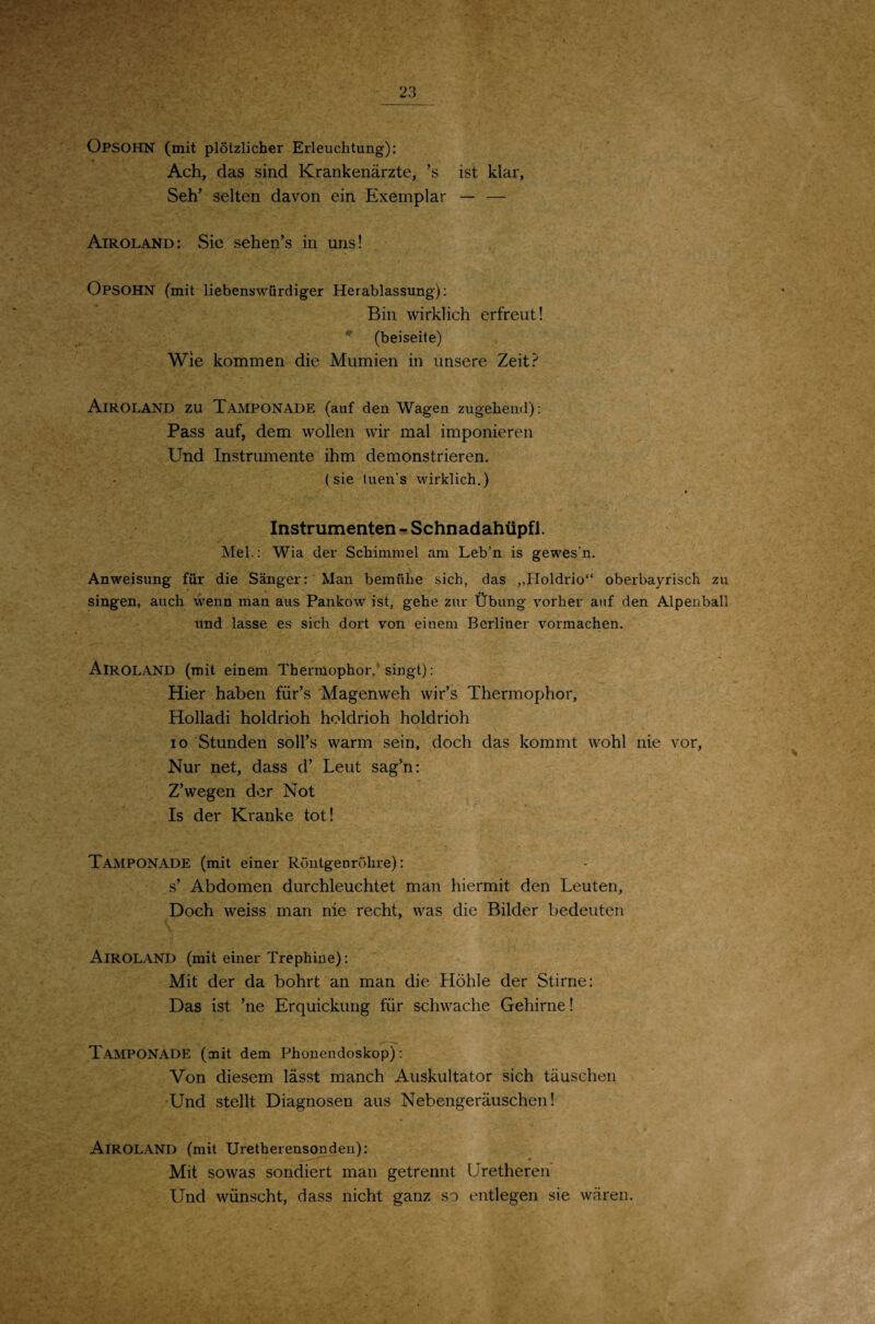 Opsohn (mit plötzlicher Erleuchtung): Ach, das sind Krankenärzte, ’s ist klar, Seh’ selten davon ein Exemplar — — Airoland: Sic sehen’s in uns! Opsohn (mit liebenswürdiger Herablassung): Bin wirklich erfreut! ^ (beiseite) Wie kommen die Mumien in unsere Zeit? Airoland zu Tamponade (auf den Wagen zugehend): Pass auf, dem wollen wir mal imponieren Und Instrumente ihm demonstrieren. (sie tuen’s wirklich.) » Instrumenten - Schnadahüpfl. Mel.: Wia der Schimmel am Leb’n is gewes’n. Anweisung für die Sänger: Man bemühe sich, das ,,Holdrio“ oberbayrisch zu singen, auch wenn man aus Pankow ist, gehe zur Übung vorher auf den Alpenball und lasse es sich dort von einem Berliner vormachen. Airoland (mit einem Thermophor,* singt): Hier haben für’s Magenweh wir’s Thermophor, Holladi holdrioh holdrioh holdrioh IO Stunden soll’s warm sein, doch das kommt wohl nie vor. Nur net, dass d’ Leut sag’n: Z’wegen der Not Is der Kranke tot! Tamponade (mit einer Röntgenröhre): s’ Abdomen durchleuchtet man hiermit den Leuten, Doch weiss man nie recht, was die Bilder bedeuten Airoland (mit einer Trephine): Mit der da bohrt an man die Höhle der Stirne: Das ist ’ne Erquickung für schwache Gehirne! Tamponade (mit dem Phonendoskop): Von diesem lässt manch Auskultator sich täuschen Und stellt Diagnosen aus Nebengeräuschen! Airoland (mit Uretherensonden): Mit sowas sondiert man getrennt Uretheren Und wünscht, dass nicht ganz so entlegen sie wären.