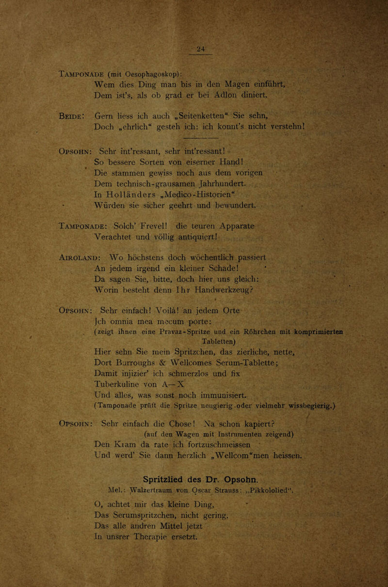 '■-cf 'iY Tamponade (mit Oesophagoskop): Wem dies Ding man bis in den Magen einführt, Dem ist’s, als ob grad er bei Adlon diniert. Beide: Gern Hess ich auch „Seitenkelten“ Sie sehn. Doch „ehrlich“ gesteh ich: ich konnfs nicht verstehn! Opsohn: Sehr int’ressant, sehr interessant! So bessere Sorten von eiserner Hand! 9 Die stammen gewiss noch aus dem vorigen Dem technisch-grausamen Jahrhundert. In Holländers „Medico-Historien“ Würden sie sicher geehrt und bewundert. Tamponade: Solch’ Frevel! die teuren Apparate Verachtet und völlig antiquiert! Airoland: Wo höchstens doch wöchentlich passiert An jedem irgend ein kleiner Schade! Da sagen Sie, bitte, doch hier uns gleich: Worin besteht denn Ihr Handwerkzeug Opsohn: Sehr einfach! Yoilä! an jedem Orte jch omnia mea mecum porte: (zeigt ihnen eine Pravaz-Spritze und ein Röhrchen mit komprimierten Tabletten) Hier sehn Sie mein Spritzchen, das zierliche, nette. Dort Burroughs & Wellcomes Serum-Tablette; Damit injizier’ ich schmerzlos und fix Tuberkuline von A-—X Und alles, was sonst noch immunisiert. (Tamponade prüft die Spritze neugierig oder vielmehr wissbegierig.) Opsohn: Sehr einfach die Chose! Na schon kapiert.? (auf den Wagen mit Instrumenten zeigend) Den Kiam da rate ich fortzuschmeissen • Und werd’ Sie dann herzlich „Wellcom“men heissen., Spritzlied des Dr. Opsohn. Mel.: ^alzertraum von Oscar Strauss: „Pikkololied“. O, achtet mir das kleine Ding, Das Serum spritzchen, nicht gering. Das alle andren Mittel jetzt In unsrer Therapie ersetzt.