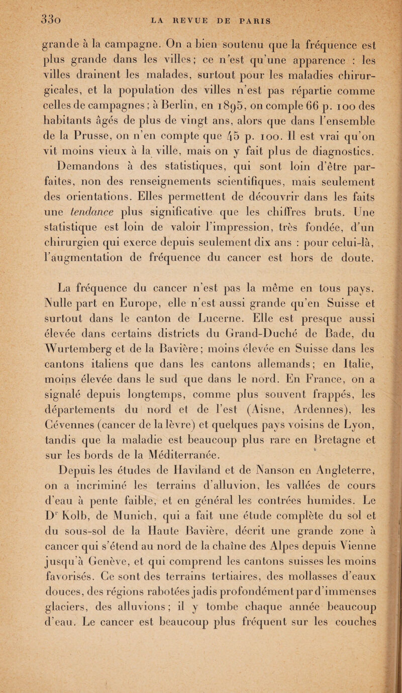 grande à la campagne. On a bien soutenu que la fréquence est plus grande dans les villes; ce n’est qu’une apparence : les villes drainent les malades, surtout pour les maladies chirur¬ gicales, et la population des villes n’est pas répartie comme celles de campagnes ; à Berlin, en 189b, on comple 66 p. 100 des habitants âgés de plus de vingt ans, alors que dans l’ensemble de la Prusse, on n’en compte que 45 p. 100. 11 est vrai qu’on vit moins vieux â la ville, mais on y fait plus de diagnostics. Demandons à des statistiques, qui sont loin d’être par¬ faites, non des renseignements scientifiques, mais seulement des orientations. Elles permettent de découvrir dans les faits une tendance plus significative que les chiffres bruts. Une statistique est loin de valoir l’impression, très fondée, d’un chirurgien qui exerce depuis seulement dix ans : pour celui-là, h augmentation de fréquence du cancer est hors de doute, La fréquence du cancer n’est pas la même en tous pays. Nulle part en Europe, elle n’est aussi grande qu’en Suisse et surtout dans le canton de Lucerne. Elle est presque aussi élevée dans certains districts du Grand-Duché de Bade, du Wurtemberg et de la Bavière; moins élevée en Suisse dans les cantons italiens que dans les cantons allemands; en Italie, moins élevée dans le sud que dans le nord. En France, on a signalé depuis longtemps, comme plus souvent frappés, les départements du nord et de l’est (Aisne, Ardennes), les Cévennes (cancer de la lèvre) et quelques pays voisins de Lyon, tandis que la maladie est beaucoup plus rare en Bretagne et sur les bords de la Méditerranée. Depuis les études de Haviland et de Nanson en Angleterre, on a incriminé les terrains d’alluvion, les vallées de cours d’eau à pente faible, et en général les contrées humides. Le Dl Kolb, de Munich, qui a fait une étude complète du sol et du sous-sol de la Haute Bavière, décrit une grande zone à cancer qui s’étend au nord de la chaîne des Alpes depuis Vienne jusqu’à Genève, et qui comprend les cantons suisses les moins favorisés. Ce sont des terrains tertiaires, des mollasses d’eaux douces, des régions rabotées jadis profondément par d’immenses glaciers, des alluvions ; il y tombe chaque année beaucoup d’eau. Le cancer est beaucoup plus fréquent sur les couches