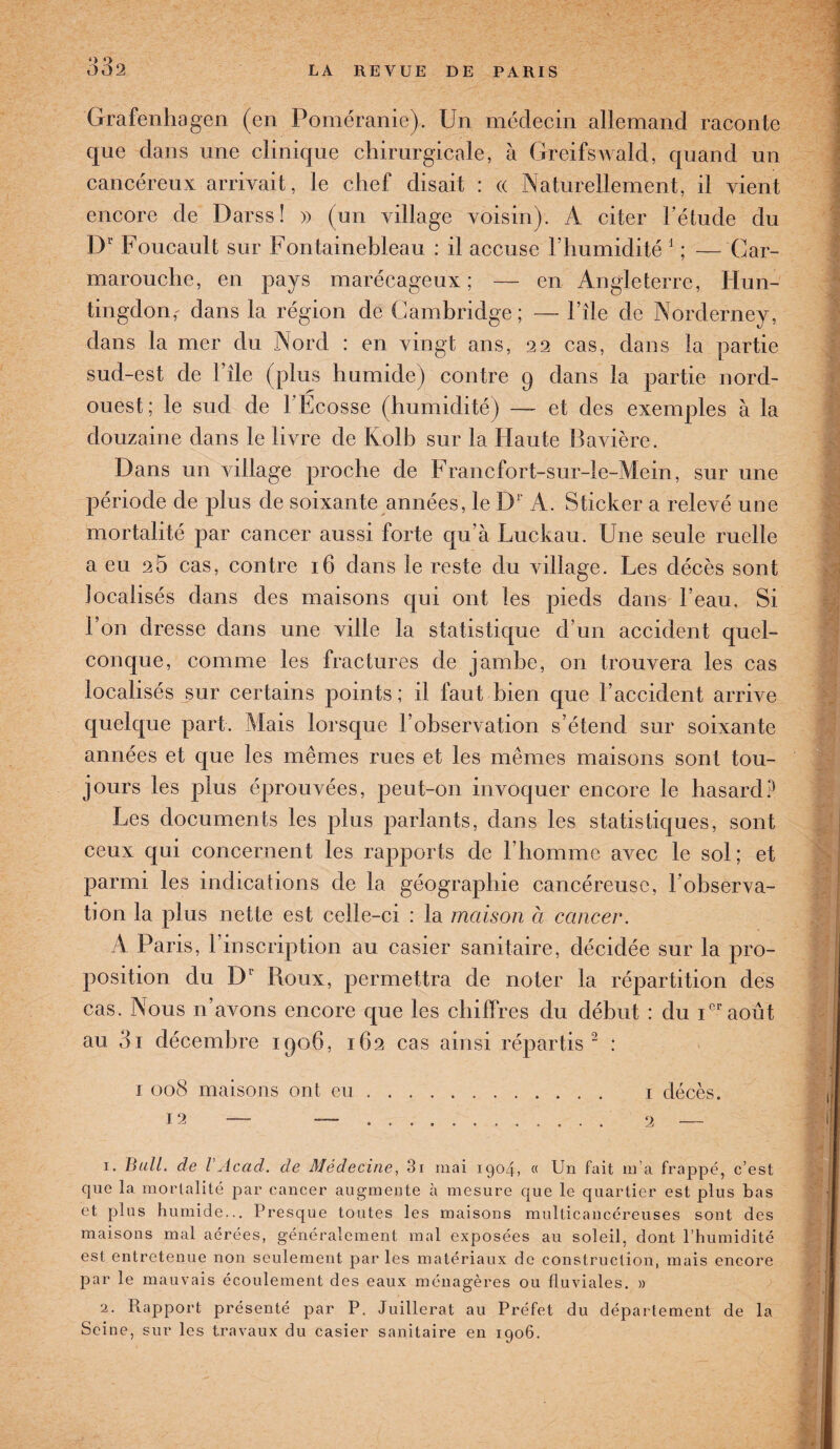Grafenhagen (en Poméranie). Un médecin allemand raconte que dans une clinique chirurgicale, à GreifsAvald, quand un cancéreux arrivait, le chef disait : « Naturellement, il vient encore de Darss ! » (un village voisin). A citer l’étude du D1' Foucault sur Fontainebleau : il accuse l’humidité 1 ; — Gar- marouche, en pays marécageux; — en Angleterre, Hun- tingdon,' dans la région de Cambridge; — File de Norderney, dans la mer du Nord : en vingt ans, 22 cas, dans la partie sud-est de File (plus humide) contre 9 dans la partie nord- ouest; le sud de 1 Ecosse (humidité) — et des exemples à la douzaine dans le livre de Kolb sur la Haute Bavière. Dans un village proche de Francfort-sur-le-Mein, sur une période de plus de soixante années, le Dr A. Sticker a relevé une mortalité par cancer aussi forte qu’à Luckau. Une seule ruelle a eu 26 cas, contre 16 dans le reste du village. Ues décès sont localisés dans des maisons qui ont les pieds dans l’eau. Si Fon dresse dans une ville la statistique d’un accident quel¬ conque, comme les fractures de jambe, 011 trouvera les cas localisés sur certains points ; il faut bien que l’accident arrive quelque part. Mais lorsque l’observation s’étend sur soixante années et que les mêmes rues et les mêmes maisons sont tou¬ jours les plus éprouvées, peut-011 invoquer encore le hasard? Les documents les plus parlants, dans les statistiques, sont ceux qui concernent les rapports de l’homme avec le sol; et parmi les indications de la géographie cancéreuse, l’observa¬ tion la plus nette est celle-ci : la maison à cancer. A Paris, l’inscription au casier sanitaire, décidée sur la pro¬ position du Dl Roux, permettra de noter la répartition des cas. Nous n’avons encore que les chiffres du début : du 1e1'août au 3i décembre 1906, 162 cas ainsi répartis 2 : 1 008 maisons ont eu. 1 décès. J 2 — — . 2 — 1. Bull, de l Acad, de Médecine, 3i mai 1904, « Un fait m a frappé, c’est que la mortalité par cancer augmente à mesure que le quartier est plus bas et plus humide... Presque toutes les maisons multicancéreuses sont des maisons mal acrées, généralement mal exposées au soleil, dont l’humidité est entretenue non seulement par les matériaux de construction, mais encore par le mauvais écoulement des eaux ménagères ou fluviales. » 2. Rapport présenté par P. Juillerat au Préfet du département de la Seine, sur les travaux du casier sanitaire en 1906.