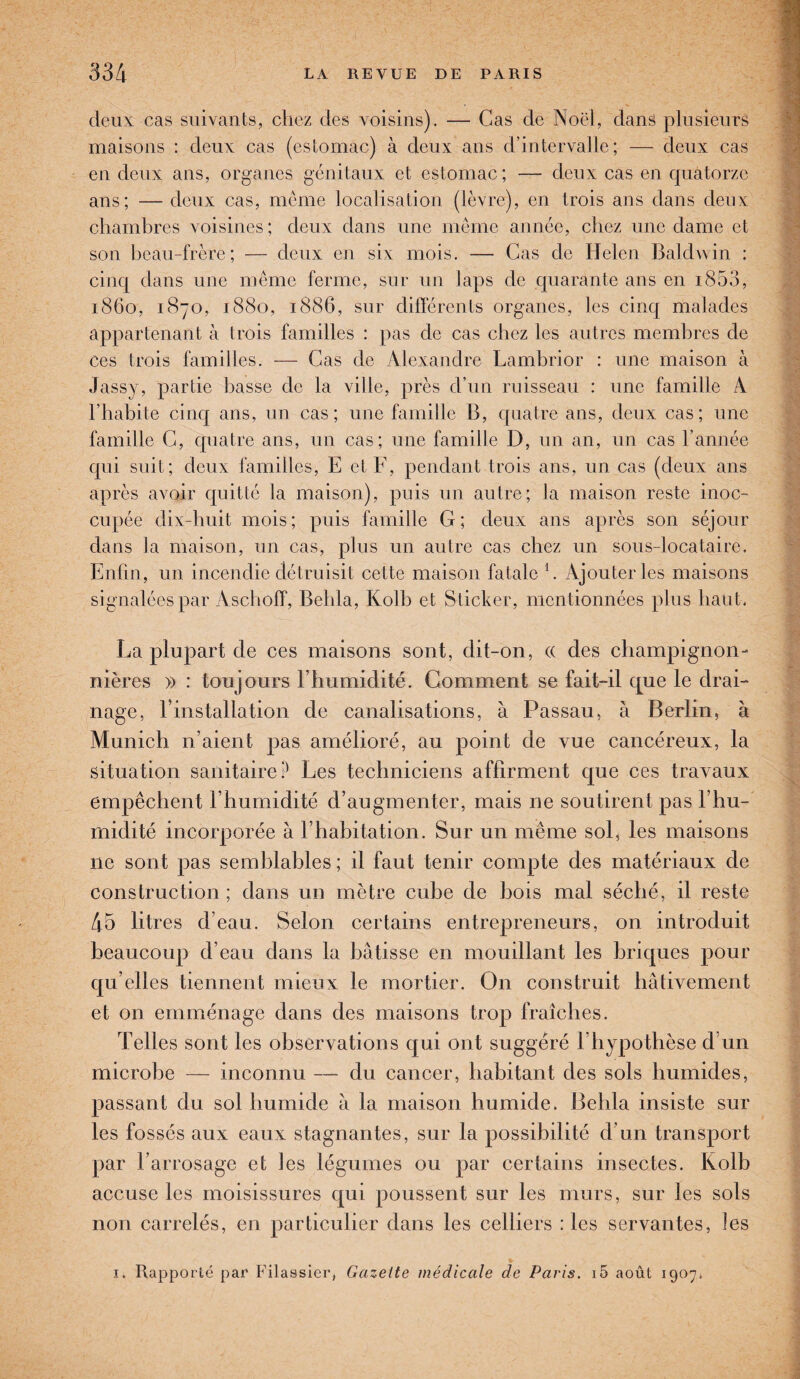 deux cas suivants, chez des voisins). — Cas de Noël, dans plusieurs maisons : deux cas (estomac) à deux ans d’intervalle; — deux cas en deux ans, organes génitaux et estomac; — deux cas en quatorze ans; — deux cas, même localisation (lèvre), en trois ans dans deux chambres voisines ; deux dans une même année, chez une dame et son beau-frère; — deux en six mois. — Cas de Helen Baldwin : cinq dans une même ferme, sur un laps de quarante ans en i853, 1860, 1870, 1880, 1886, sur différents organes, les cinq malades appartenant à trois familles : pas de cas chez les autres membres de ces trois familles. — Cas de Alexandre Lambrior : une maison à Jassy, partie basse de la ville, près d’un ruisseau : une famille A l’habite cinq ans, un cas; une famille B, quatre ans, deux cas; une famille C, quatre ans, un cas; une famille D, un an, un cas l’année qui suit; deux familles, E et F, pendant trois ans, un cas (deux ans après avoir quitté la maison), puis un autre; la maison reste inoc¬ cupée dix-huit mois ; puis famille G ; deux ans après son séjour dans la maison, un cas, plus un autre cas chez un sous-locataire. Enfin, un incendie détruisit cette maison fatale h Ajouter les maisons signalées par Aschoff, Belila, Kolb et Sticker, mentionnées plus haut. La plupart de ces maisons sont, dit-on, (( des champignon¬ nières » : toujours l’humidité. Gomment se fait-il que le drai¬ nage, rinstallation de canalisations, à Passau, à Berlin, à Munich n’aient pas amélioré, au point de vue cancéreux, la situation sanitaire? Les techniciens affirment que ces travaux empêchent l’humidité d’augmenter, mais ne soutirent pas l’hu- rnidité incorporée à l’habitation. Sur un même sol, les maisons 11e sont pas semblables ; il faut tenir compte des matériaux de construction; dans un mètre cube de bois mal séché, il reste 45 litres d’eau. Selon certains entrepreneurs, on introduit beaucoup d’eau dans la bâtisse en mouillant les briques pour qu elles tiennent mieux le mortier. O11 construit hâtivement et on emménage dans des maisons trop fraîches. Telles sont les observations qui ont suggéré lhypothèse d un microbe — inconnu — du cancer, habitant des sols humides, passant du sol humide à la maison humide. Behla insiste sur les fossés aux eaux stagnantes, sur la possibilité d’un transport par l’arrosage et les légumes ou par certains insectes. Kolb accuse les moisissures qui poussent sur les murs, sur les sols non carrelés, en particulier dans les celliers : les servantes, les * 1. Rapporté par Filassier, Gazelle médicale de Paris. i5 août 1907.