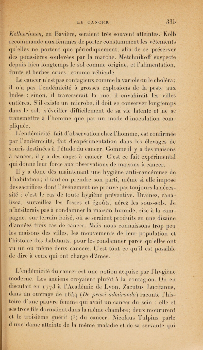 Keltnerinnen, en Bavière, seraient très souvent atteintes. Kolb recommande aux femmes déporter constamment les vêtements qu'elles ne portent que périodiquement, aûn de se préserver des poussières soulevées par la marche. Metchnikoff suspecte depuis bien longtemps le sol comme origine, et l’alimentation, fruits et herbes crues, comme véhicule. Le cancer n’est pas contagieux comme la variole ou le choléra ; il n’a pas l’endémicité à grosses explosions de la peste aux Indes : sinon, il traverserait la rue, il envahirait les villes entières. S’il existe un microbe, il doit se conserver longtemps dans le sol, s’éveiller difficilement de sa vie latente et ne se transmettre à l’homme que par un mode d’inoculation com¬ pliquée. L’endémicité, fait d’observation chez l’homme, est confirmée par l’endémicité, fait d’expérimentation dans les élevages de souris destinées à l’étude du cancer. Gomme il y a des maisons à cancer, il y a des cages à cancer. C’est ce fait expérimental qui donne leur force aux observations de maisons à cancer. Il y a donc dès maintenant une hygiène anti-cancéreuse de l’habitation; il faut en prendre son parti, même si elle impose des sacrifices dont l’événement ne prouve pas toujours la néces¬ sité : c’est le cas de toute hygiène préventive. Drainez, cana¬ lisez, surveillez les fosses et égouts, aérez les sous-sols. Je n hésiterais pas à condamner la maison humide, sise à la cam¬ pagne, sur terrain boisé, où se seraient produits en une dizaine d’années trois cas de cancer. Mais nous connaissons trop peu les maisons des villes, les mouvements de leur population et l’histoire des habitants, pour les condamner parce qu elles ont vu un ou même deux cancers. C’est tout ce qu’il est possible de d ire à ceux qui ont charge d’âmes. L endémicité du cancer est une notion acquise par l’hygiène moderne. Les anciens croyaient plutôt à la contagion. On en discutait en 1773 à l’Académie de Lyon. Zacutus Lucitanus, dans un ouvrage de 1G49 (De praxi admiranda) raconte l’iiis^ toire d une pauvre femme qui avait un cancer du sein : elle et ses trois lits dormaient dans la même chambre ; deux moururent et le troisième guérit (?) du cancer. Nicolaus Tulpius parle d une dame atteinte de la même maladie et de sa servante qui