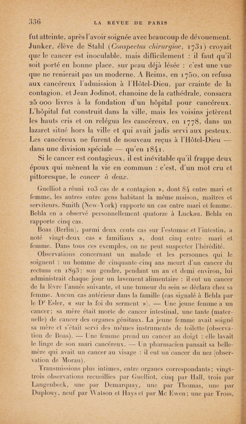 fut atteinte, après l’avoir soignée avec beaucoup de dévouement. Junker, élève de Stahl (Conspectus chirurgicie, 1761) croyait que le cancer est inoculable, mais difficilement : il faut qu’il soit porté en bonne place, sur peau déjà lésée : c’est une vue que ne renierait pas un moderne. A Reims, en 1760, on refusa aux cancéreux l’admission à I Hôtel-Dieu, par crainte de la contagion, et Jean Jodinot, chanoine delà cathédrale, consacra 25 000 livres à la fondation d’un hôpital pour cancéreux. L’hôpital fut construit dans la ville, mais les voisins jetèrent les hauts cris et on relégua les cancéreux, en 1778, dans un lazaret situé hors la ville et qui avait jadis servi aux pesteux. Les cancéreux ne furent de nouveau reçus à l’Hôtel-Dieu — dans une division spéciale — qu'en i84i- Si le cancer est contagieux, il est inévitable qu’il frappe deux époux qui mènent la vie en commun : c’est, d’un mot cru et pittoresque, le cancer à deux. Guelliot a réuni io3 cas de « contagion », dont 84 entre mari et femme, les autres entre gens habitant la même maison, maîtres et serviteurs. Smith (New-York) rapporte un cas entre mari et femme. Behla en a observé personnellement quatorze à Luckau. Behla en rapporte cinq cas. Boas (Berlin), parmi deux cents cas sur l’estomac et l’intestin, a noté vingt-deux cas « familiaux », dont cinq entre mari et femme. Dans tous ces exemples, on ne peut suspecter l’hérédité. Observations concernant un malade et les personnes qui le soignent : un homme de cinquante-cinq ans meurt d’un cancer du rectum en 1890; son gendre, pendant un an et demi environ, lui administrait chaque jour un lavement alimentaire : il eut un cancer de la lèvre l’année suivante, et une tumeur du sein se déclara chez sa femme. Aucun cas antérieur dans la famille (cas signalé à Behla par le Dr Esler, « sur la foi du serment »). — Une jeune femme a un cancer; sa mère était morte de cancer intestinal, une tante (mater¬ nelle) de cancer des organes génitaux. La jeune femme avait soigné sa mère et s’était servi des mêmes instruments de toilette (observa¬ tion de Boas). — h ne femme prend un cancer au doigt : elle lavait le linge de son mari cancéreux. — Un pharmacien pansait sa belle- mère qui avait un cancer au visage : il eut un cancer du nez (obser¬ vation de Morau). Transmissions plus intimes, entre organes correspondants; vingt- trois observations recueillies par Guelliot, cinq par Hall, trois par Langenbeck, une par Démarqua y, une par Thomas, une par Duplouy, neuf par VVatson et Hays et par Mc E wen; une par Tross,