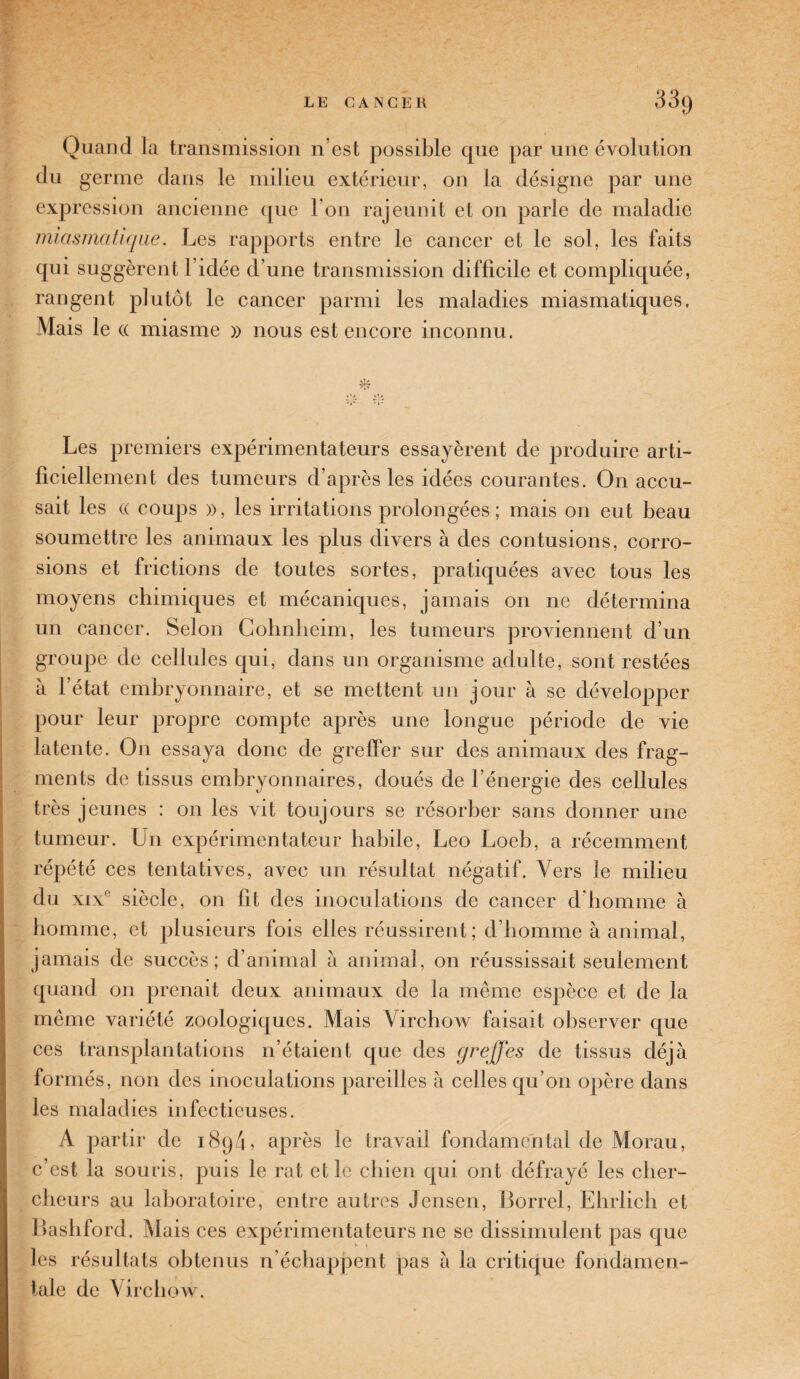 Quand la transmission n’est possible que par une évolution du germe dans le milieu extérieur, on la désigne par une expression ancienne que I on rajeunit et on parle de maladie miasmatique. Les rapports entre le cancer et le sol, les faits qui suggèrent 1 idée d’une transmission difficile et compliquée, rangent plutôt le cancer parmi les maladies miasmatiques. Mais le (( miasme » nous est encore inconnu. Les premiers expérimentateurs essayèrent de produire arti¬ ficiellement des tumeurs d’après les idées courantes. On accu¬ sait les (( coups », les irritations prolongées ; mais on eut beau soumettre les animaux les plus divers à des contusions, corro¬ sions et frictions de toutes sortes, pratiquées avec tous les moyens chimiques et mécaniques, jamais on ne détermina un cancer. Selon Cohnheim, les tumeurs proviennent d’un groupe de cellules qui, dans un organisme adulte, sont restées à l’état embryonnaire, et se mettent un jour à se développer pour leur propre compte après une longue période de vie latente. On essaya donc de greffer sur des animaux des frag¬ ments de tissus embryonnaires, doués de l’énergie des cellules très jeunes : on les vit toujours se résorber sans donner une tumeur. Un expérimentateur habile, Léo Loeb, a récemment répété ces tentatives, avec un résultat négatif. Vers le milieu du xix siècle, on fit des inoculations de cancer d’homme à homme, et plusieurs fois elles réussirent; d’homme à animal, jamais de succès; d’animal à animal, on réussissait seulement quand on prenait deux animaux de la même espèce et de la même variété zoologiques. Mais Virchow faisait observer que ces transplantations n’étaient que des greffes de tissus déjà formés, non des inoculations pareilles à celles qu’on opère dans les maladies infectieuses. A partir de 189/L après le travail fondamental de Morau, c’est la souris, puis le rat et le chien qui ont défrayé les cher¬ cheurs au laboratoire, entre autres Jensen, Borrel, Ehrlich et Bashford. Mais ces expérimentateurs ne se dissimulent pas que les résultats obtenus n’échappent pas a la critique fondamen¬ tale de Virchow.