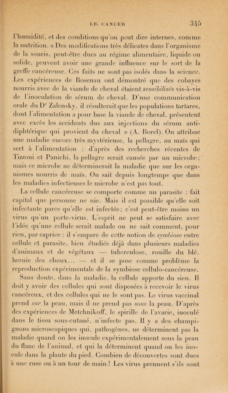 1 humidité, et des conditions qu’on peut dire internes, comme la nutrition. «Des modifications très délicates dans l’organisme de la souris, peut-être dues au régime alimentaire, liquide ou solide, peuvent avoir une grande influence sur le sort de la greffe cancéreuse. Ces faits ne sont pas isolés dans la science. Les expériences de Rosenau ont démontré que des cobayes nourris avec de la viande de cheval étaient sensibilisés vis-à-vis de l’inoculation de sérum de cheval. D’une communication orale du D1 Zalensky, il résulterait que les populations tartares, dont 1 alimentation a pour base la viande de cheval, présentent avec excès les accidents dus aux injections du sérum anti¬ diphtérique qui provient du cheval » (A. Borel). On attribue une maladie encore très mystérieuse, la pellagre, au maïs qui sert à 1 alimentation : d’après des recherches récentes de Tizzoni et Panichi, la pellagre serait causée par un microbe; mais ce microbe ne déterminerait la maladie que sur les orga¬ nismes nourris de maïs. On sait depuis longtemps que dans les maladies infectieuses le microbe n’est pas tout. La cellule cancéreuse se comporte comme un parasite : fait capital que personne ne nie. Mais il est possible qu’elle soit infectante parce qu’elle est infectée ; c’est peut-être moins un virus qu un porte-virus. L’esprit ne peut se satisfaire avec l’idée qu une cellule serait malade on ne sait comment, pour rien, par caprice : il s’empare de cette notion de symbiose entre cellule et parasite, bien étudiée déjà dans plusieurs maladies d’animaux et de végétaux — tuberculose, rouille du blé, hernie des choux... — et il se pose comme problème la reproduction expérimentale de la symbiose cellulo-cancéreuse. Sans doute, dans la maladie, la cellule apporte du sien. Il doit y avoir des cellules qui sont disposées à recevoir le virus cancéreux, et des cellules qui ne le sont pas. Le virus vaccinal prend sur la peau, mais il ne prend pas sous la peau. D’après des expériences de Metchnikoff, le spirille de l’avarie, inoculé dans le tissu sous-cutané, n’infecte pas. Il y a des champi¬ gnons microscopiques qui, pathogènes, ne déterminent pas la maladie quand on les inocule expérimentalement sous la peau du liane de l’animal, et qui la déterminent quand on les ino¬ cule dans la plante du pied. Combien de découvertes sont dues à une ruse ou à un tour de main ! Les virus prennent s’ils sont
