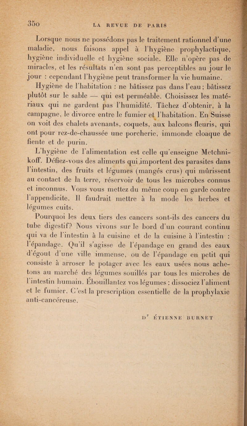Lorsque nous ne possédons pas le traitement rationnel d’une maladie, nous faisons appel à 1 hygiène prophylactique, hygiène individuelle et hygiène sociale. Elle n’opère pas de miracles, et les résultats n’en sont pas perceptibles au jour le jour : cependant l’hygiène peut transformer la vie humaine. Hygiène de l’habitation : ne bâtissez pas dans l’eau; bâtissez plutôt sur le sable — qui est perméable. Choisissez les maté¬ riaux qui ne gardent pas l’humidité. Tâchez d’obtenir, à la campagne, le divorce entre le fumier et l’habitation. En Suisse on voit des chalets avenants, coquets, aux balcons fleuris, qui ont pour rez-de-chaussée une porcherie, immonde cloaque de fiente et de purin. L hygiène de l’alimentation est celle qu’enseigne Metchni- koff. Défiez-vous des aliments qui importent des parasites dans 1 intestin, des fruits et légumes (mangés crus) qui mûrissent au contact de la terre, réservoir de tous les microbes connus et inconnus. Vous vous mettez du même coup en garde contre 1 appendicite. Il faudrait mettre à la mode les herbes et légumes cuits. Pourquoi les deux tiers des cancers sont-ils des cancers du tube digestif? Nous vivons sur le bord d’un courant continu qui va de 1 intestin à la cuisine et de la cuisine à l’intestin : 1 épandage. Qu’il s’agisse de l’épandage en grand des eaux d égout d une ville immense, ou de l’épandage en petit qui consiste a arroser le potager avec les eaux usées nous ache¬ tons au marché des légumes souillés par tous les microbes de 1 intestin humain. Ebouillantez vos légumes : dissociez l’aliment et le fumier. C’est la prescription essentielle de la prophylaxie anti-cancéreuse. Dr ETIENNE BURNET