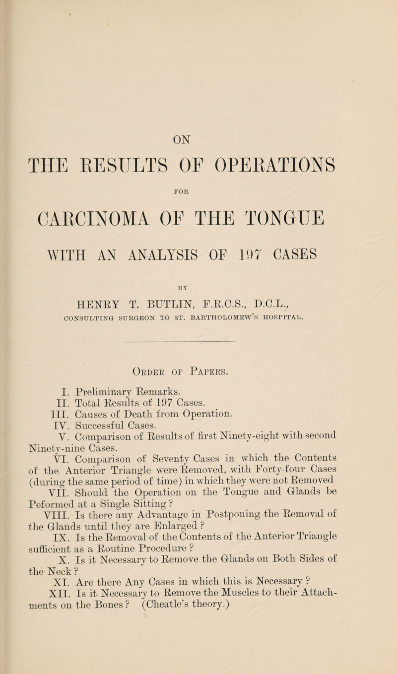 THE RESULTS OF OPERATIONS FOR CARCINOMA OF THE TONGUE WITH AN ANALYSIS OF 197 CASES BY HENRY T. BUTLIN, F.R.C.S., D.C.L., CONSULTING SURGEON TO ST. BARTHOLOMEW’S HOSPITAL. Order of Papers. I. Preliminary Remarks. II. Total Results of 197 Cases. III. Causes of Death from Operation. IY. Successful Cases. Y. Comparison of Results of first Ninety-eight with second Ninety-nine Cases. YI. Comparison of Seventy Cases in which the Contents of the Anterior Triangle were Removed, with Forty-four Cases (during the same period of time) in which they were not Removed YII. Should the Operation on the Tongue and Gflands be Pefonned at a Single Sitting ? YIII. Is there any Advantage in Postponing the Removal of the Gf lands until they are Enlarged P IX. Is the Removal of the Contents of the Anterior Triangle sufficient as a Routine Procedure ? X. Is it Necessary to Remove the Gflands on Both Sides of the Neck ? XI. Are there Any Cases in which this is Necessary ? XII. Is it Necessary to Remove the Muscles to their Attach¬ ments on the Bones ? (Cheatle’s theory.)