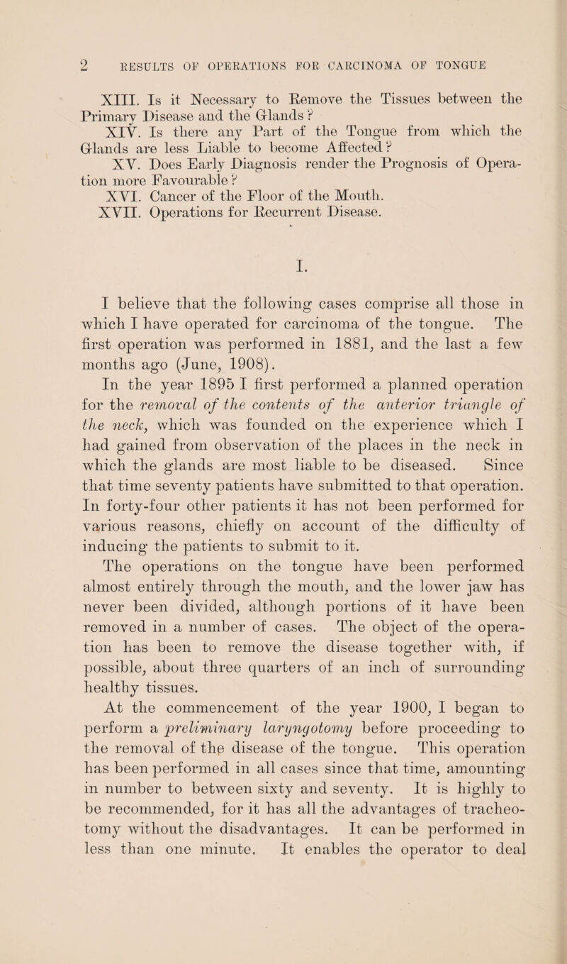 XIII. Is it Necessary to Kemove the Tissues between the Primary Disease and the Glands ? XIY. Is there any Part of the Tongue from which the Glands are less Liable to become Affected? XY. Does Early Diagnosis render the Prognosis of Opera¬ tion more Favourable ? XYI. Cancer of the Floor of the Mouth. XYII. Operations for [Recurrent Disease. I. I believe that the following cases comprise all those in which I have operated for carcinoma of the tongue. The first operation was performed in 1881, and the last a few months ago (June, 1908). In the year 1895 I first performed a planned operation for the removal of the contents of the anterior triangle of the neck, which was founded on the experience which I had gained from observation of the places in the neck in which the glands are most liable to be diseased. Since that time seventy patients have submitted to that operation. In forty-four other patients it has not been performed for various reasons, chiefly on account of the difficulty of inducing the patients to submit to it. The operations on the tongue have been performed almost entirely through the mouth, and the lower jaw has never been divided, although portions of it have been removed in a number of cases. The object of the opera¬ tion has been to remove the disease together with, if possible, about three quarters of an inch of surrounding healthy tissues. At the commencement of the year 1900, I began to perform a 'preliminary laryngotomy before proceeding to the removal of the disease of the tongue. This operation has been performed in all cases since that time, amounting in number to between sixty and seventy. It is highly to be recommended, for it has all the advantages of tracheo¬ tomy without the disadvantages. It can be performed in less than one minute. It enables the operator to deal
