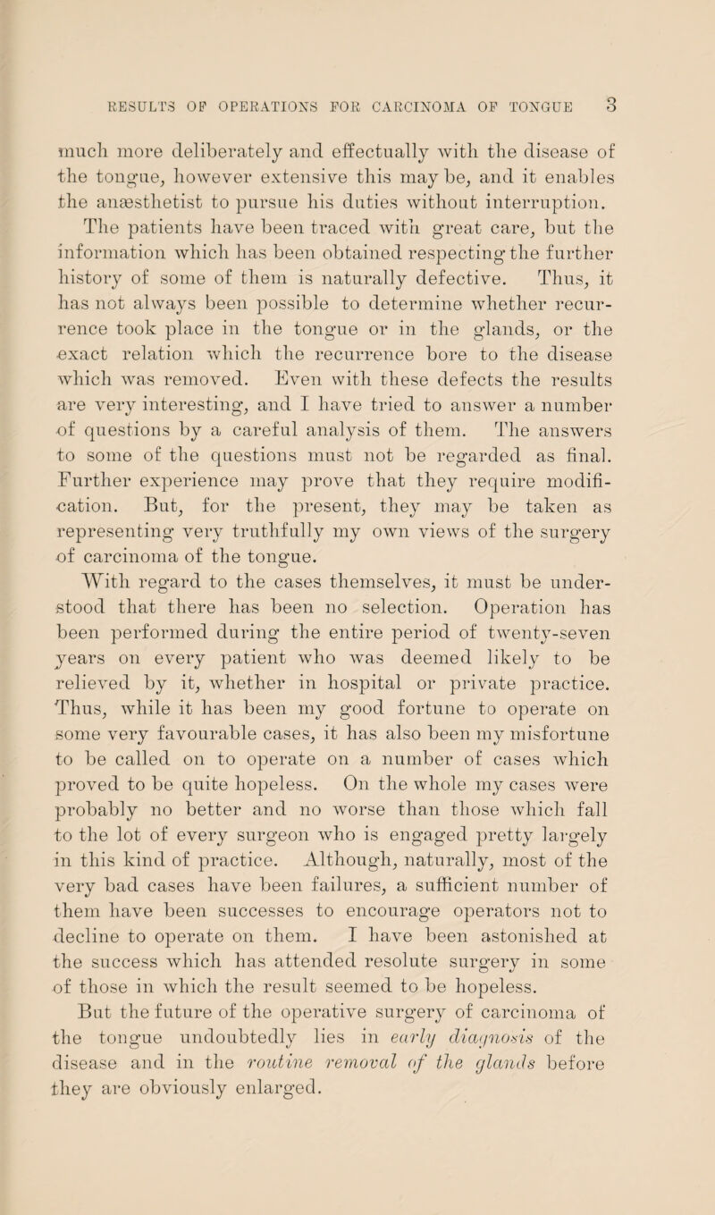 much more deliberately and effectually with the disease of the tongue, however extensive this maybe, and it enables the anaesthetist to pursue his duties without interruption. The patients have been traced with great care, but the information which has been obtained respecting* the further history of some of them is naturally defective. Thus, it has not always been possible to determine whether recur¬ rence took place in the tongue or in the glands, or the exact relation which the recurrence bore to the disease which was removed. Even with these defects the results are very interesting, and I have tried to answer a number of questions by a careful analysis of them. The answers to some of the questions must not be regarded as final. Further experience may prove that they require modifi¬ cation. But, for the present, they may be taken as representing very truthfully my own views of the surgery of carcinoma of the tongue. With regard to the cases themselves, it must be under¬ stood that there has been no selection. Operation has been performed during the entire period of twenty-seven years on every patient who was deemed likely to be relieved by it, whether in hospital or private practice. Thus, while it has been my good fortune to operate on some very favourable cases, it has also been my misfortune to be called on to operate on a number of cases which proved to be quite hopeless. On the whole my cases were probably no better and no worse than those which fall to the lot of every surgeon who is engaged pretty largely in this kind of practice. Although, naturally, most of the very bad cases have been failures, a sufficient number of them have been successes to encourage operators not to decline to operate on them. I have been astonished at the success which has attended resolute surgery in some of those in which the result seemed to be hopeless. But the future of the operative surgery of carcinoma of the tongue undoubtedly lies in early diagnosis of the disease and in the routine removal of the glands before they are obviously enlarged.