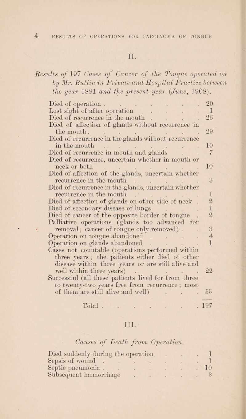 II. Results of 197 Cases of Cancer of the Tongue operated on by Mr. Butlin in Private and Hospital Practice between the year 1881 and the present year (June, 1908). Died of operation . . . . . . .20 Lost sight of alter operation 1 Died of recurrence in the mouth . . . .26 Died of affection of glands without recurrence in the mouth........ 29 Died of recurrence in the glands without recurrence in the mouth . . . . . .10 Died of recurrence in mouth and glands . . 7 Died of recurrence, uncertain whether in mouth or neck or both ....... 10 Died of affection of the glands, uncertain whether recurrence in the mouth ..... 3 Died of recurrence in the glands, uncertain whether recurrence in the mouth ..... 1 Died of affection of glands on other side of neck . 2 Died of secondary disease of lungs ... 1 Died of cancer of the opposite border of tongue . 2 Palliative operations (glands too advanced for removal; cancer of tongue only removed) . . 3 Operation on tongue abandoned .... 4 Operation on glands abandoned .... 1 Cases not countable (operations performed within three years ; the patients either died of other disease within three years or are still alive and well within three years) . . . . .22 Successful (all these patients lived for from three to twenty-two years free from recurrence ; most of them are still alive and well) . . .55 Total.197 III. Causes of Death from Operation. Died suddenly during the operation 1 Sepsis of wound ....... 1 Septic pneumonia . . . . . . .10 Subsecpient haemorrhage ..... 3