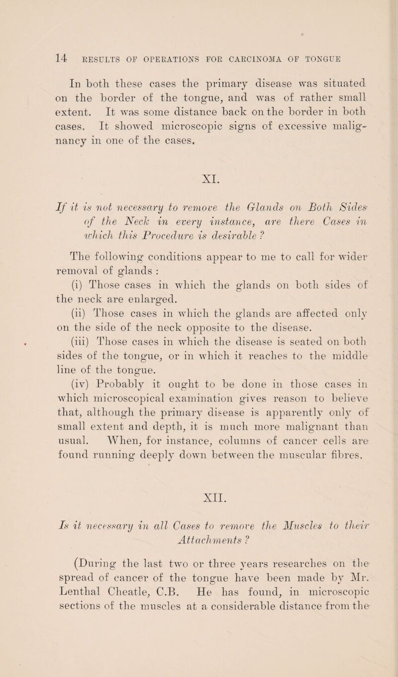 In both these cases the primary disease was situated on the border of the tongue, and was of rather small extent. It was some distance back on the border in both cases. It showed microscopic signs of excessive malig¬ nancy in one of the cases. XI. If it is not necessary to remove the Glands on Both Sides of the Neele in every instance, are there Cases in which this Procedure is desirable ? The following conditions appear to me to call for wider removal of glands : O (i) Those cases in which the glands on both sides of the neck are enlarged. (ii) Those cases in which the glands are affected only on the side of the neck opposite to the disease. (iii) Those cases in which the disease is seated on both sides of the tongue, or in which it reaches to the middle line of the tongue. (iv) Probably it ought to be done in those cases in which microscopical examination gives reason to believe that, although the primary disease is apparently only of small extent and depth, it is much more malignant than usual. When, for instance, columns of cancer cells are- found running deeply down between the muscular fibres. XII. Is it necessary in all Cases to remove the Muscles to their Attachments ? (During the last two or three years researches on the spread of cancer of the tongue have been made by Mr. Lenthal Cheatle, C.B. He has found, in microscopic sections of the muscles at a considerable distance from the
