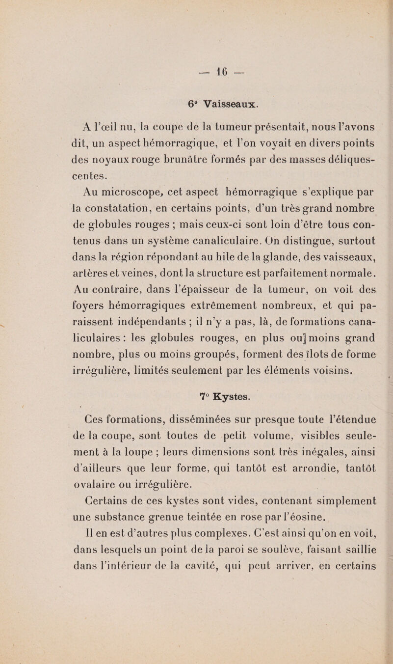 6° Vaisseaux. A l'œil nu, la coupe de la tumeur présentait, nous l’avons dit, un aspect hémorragique, et l’on voyait en divers points des noyaux rouge brunâtre formés par des masses déliques¬ centes. Au microscope, cet aspect hémorragique s'explique par la constatation, en certains points, d’un très grand nombre de globules rouges ; mais ceux-ci sont loin d’être tous con¬ tenus dans un système canaliculaire. On distingue, surtout dans la région répondant au hile de la glande, des vaisseaux, artères et veines, dont la structure est parfaitement normale. Au contraire, dans l’épaisseur de la tumeur, on voit des foyers hémorragiques extrêmement nombreux, et qui pa¬ raissent indépendants ; il n’y a pas, là, de formations cana- liculaires : les globules rouges, en plus ou] moins grand nombre, plus ou moins groupés, forment des îlots de forme irrégulière, limités seulement par les éléments voisins. 7° Kystes. Ces formations, disséminées sur presque toute l’étendue de la coupe, sont toutes de petit volume, visibles seule¬ ment à la loupe ; leurs dimensions sont très inégales, ainsi d’ailleurs que leur forme, qui tantôt est arrondie, tantôt ovalaire ou irrégulière. Certains de ces kystes sont vides, contenant simplement une substance grenue teintée en rose par l’éosine. Il en est d’autres plus complexes. C’est ainsi qu’on en voit, dans lesquels un point delà paroi se soulève, faisant saillie dans l’intérieur de la cavité, qui peut arriver, en certains