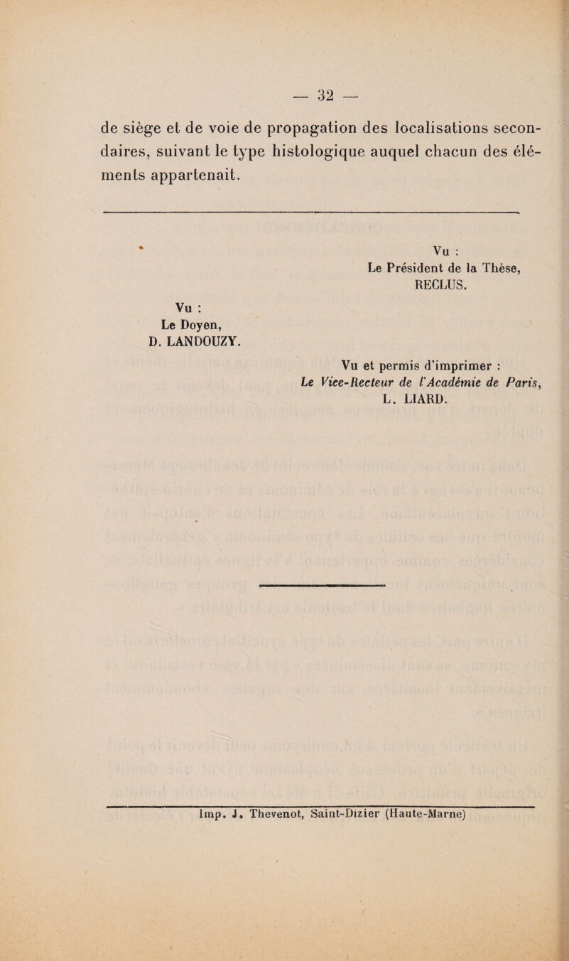 de siège et de voie de propagation des localisations secon¬ daires, suivant le type histologique auquel chacun des élé¬ ments appartenait. Vu : Le Doyen, D. LANDOUZY. Yu : Le Président de la Thèse, RECLUS. Vu et permis d'imprimer : Le Vice-Recteur de l'Académie de Paris, L. LIARD. lmp. J. Thevenot, Saint-Dizier (Haute-Marne)