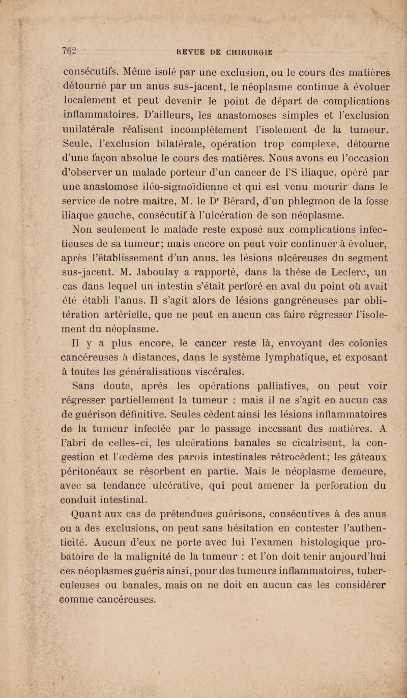 consécutifs. Même isolé par une exclusion, ou le cours des matières détourné par un anus sus-jacent, le néoplasme continue à évoluer localement et peut devenir le point de départ de complications inflammatoires. D’ailleurs, les anastomoses simples et l’exclusion unilatérale réalisent incomplètement l’isolement de la tumeur. Seule, l’exclusion bilatérale, opération trop complexe, détourne d’une façon absolue le cours des matières. Nous avons eu l’occasion d’observer un malade porteur d’un cancer de l’S iliaque, opéré par une anastomose iléo-sigmoïdienne et qui est venu mourir dans le service de notre maître, M. le Dr Bérard, d’un phlegmon de la fosse iliaque gauche, consécutif à l’ulcération de son néoplasme. Non seulement le malade reste exposé aux complications infec¬ tieuses de sa tumeur; mais encore on peut voir continuer à évoluer, après l’établissement d’un anus, les lésions ulcéreuses du segment sus-jacent. M. Jaboulay a rapporté, dans la thèse de Leclerc, un cas dans lequel un intestin s’était perforé en aval du point où avait été établi l’anus. Il s’agit alors de lésions gangréneuses par obli¬ tération artérielle, que ne peut en aucun cas faire régresser l’isole¬ ment du néoplasme. Il y a plus encore, le cancer reste là, envoyant des colonies cancéreuses à distances, dans le système lymphatique, et exposant à toutes les généralisations viscérales. Sans doute, après les opérations palliatives, on peut voir régresser partiellement la tumeur : mais il ne s’agit en aucun cas de guérison définitive. Seules cèdent ainsi les lésions inflammatoires de la tumeur infectée par le passage incessant des matières. A l’abri de celles-ci, les ulcérations banales se cicatrisent, la con¬ gestion et Fœdème des parois intestinales rétrocèdent; les gâteaux péritonéaux se résorbent en partie. Mais le néoplasme demeure, avec sa tendance ulcérative, qui peut amener la perforation du conduit intestinal. Quant aux cas de prétendues guérisons, consécutives à des anus ou a des exclusions, on peut sans hésitation en contester l’authen¬ ticité. Aucun d’eux ne porte avec lui l’examen histologique pro¬ batoire de la malignité de la tumeur : et l’on doit tenir aujourd’hui ces néoplasmes guéris ainsi, pour des tumeurs inflammatoires, tuber¬ culeuses ou banales, mais on ne doit en aucun cas les considérer comme cancéreuses.