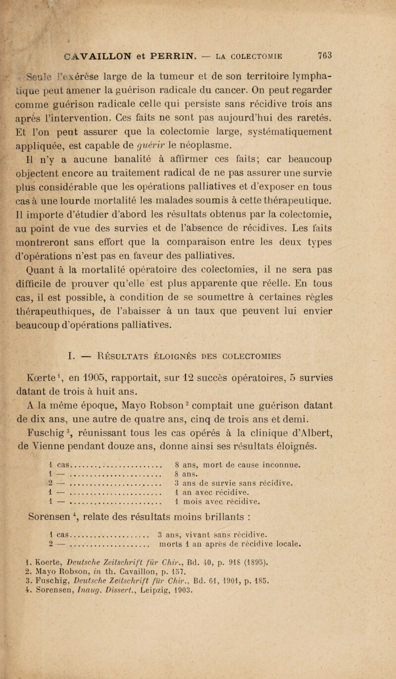 Seule l’exérèse large de la tumeur et de son territoire lympha¬ tique peut amener la guérison radicale du cancer. On peut regarder comme guérison radicale celle qui persiste sans récidive trois ans après l’intervention. Ces faits ne sont pas aujourd’hui des raretés. Et l’on peut assurer que la colectomie large, systématiquement appliquée, est capable de guérir le néoplasme. Il n’y a aucune banalité à affirmer ces faits; car beaucoup objectent encore au traitement radical de ne pas assurer une survie plus considérable que les opérations palliatives et d’exposer en tous cas à une lourde mortalité les malades soumis à cette thérapeutique. Il importe d’étudier d’abord les résultats obtenus par la colectomie, au point de vue des survies et de l’absence de récidives. Les faits montreront sans effort que la comparaison entre les deux types d’opérations n’est pas en faveur des palliatives. Quant à la mortalité opératoire des colectomies, il ne sera pas difficile de prouver qu’elle est plus apparente que réelle. En tous cas, il est possible, à condition de se soumettre à certaines règles thérapeuthiques, de l’abaisser à un taux que peuvent lui envier beaucoup d’opérations palliatives. I. — Résultats éloignés des colectomies Kœrte1, en 1905, rapportait, sur 12 succès opératoires, 5 survies datant de trois à huit ans. A la même époque, Mayo Robson2 comptait une guérison datant de dix ans, une autre de quatre ans, cinq de trois ans et demi. Fuschig3, réunissant tous les cas opérés à la clinique d’Albert, de Vienne pendant douze ans, donne ainsi ses résultats éloignés. 1 cas. 8 ans, mort de cause inconnue. 1 — . 8 ans. 2 —. 3 ans de survie sans récidive. 1 — . 1 an avec récidive. 1 —. 1 mois avec récidive. Sorensen 4, relate des résultats moins brillants : 1 cas. 3 ans, vivant sans récidive. 2 —. morts 1 an après de récidive locale. 1. Koerte, Deutsche Zeitschrift fur Chir., Bd. 40, p. 918 (1895). 2. Mayo Robson, in th. Cavaillon, p. 157. 3. Fuschig, Deutsche Zeitschrift für Chir., Bd. 61, 1901, p. 185. 4. Sorensen, Inaug. Dissert., Leipzig, 1903.