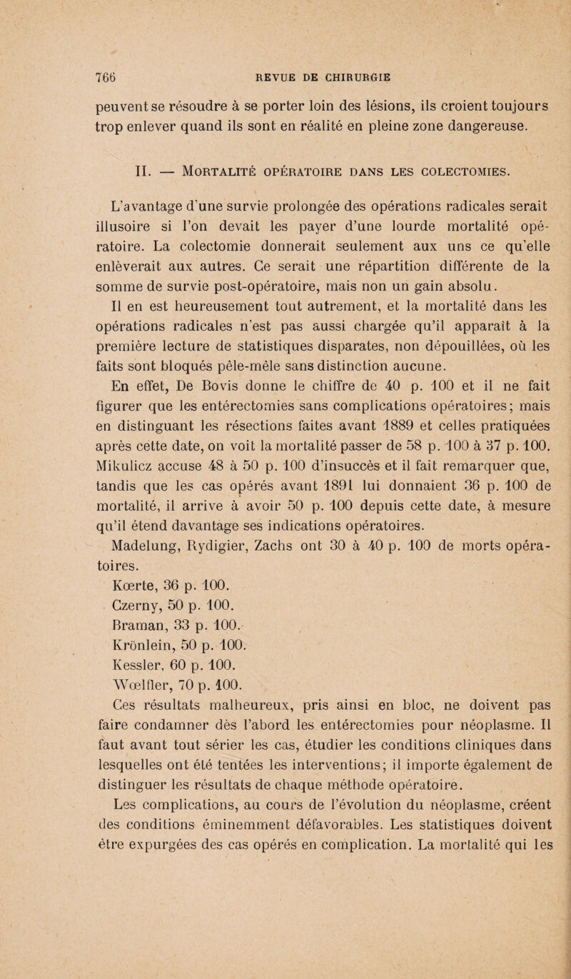 peuvent se résoudre à se porter loin des lésions, ils croient toujours trop enlever quand ils sont en réalité en pleine zone dangereuse. II. — Mortalité opératoire dans les colectomies. L’avantage d’une survie prolongée des opérations radicales serait illusoire si l’on devait les payer d’une lourde mortalité opé¬ ratoire. La colectomie donnerait seulement aux uns ce qu’elle enlèverait aux autres. Ce serait une répartition différente de la somme de survie post-opératoire, mais non un gain absolu. Il en est heureusement tout autrement, et la mortalité dans les opérations radicales n’est pas aussi chargée qu’il apparaît à la première lecture de statistiques disparates, non dépouillées, où les faits sont bloqués pêle-mêle sans distinction aucune. En effet, De Bovis donne le chiffre de 40 p. 100 et il ne fait figurer que les entérectomies sans complications opératoires; mais en distinguant les résections faites avant 1889 et celles pratiquées après cette date, on voit la mortalité passer de 58 p. 100 à 37 p. 100. Mikulicz accuse 48 à 50 p. 100 d’insuccès et il fait remarquer que, tandis que les cas opérés avant 1891 lui donnaient 36 p. 100 de mortalité, il arrive à avoir 50 p. 100 depuis cette date, à mesure qu’il étend davantage ses indications opératoires. Madelung, Rydigier, Zachs ont 30 à 40 p. 100 de morts opéra¬ toires. Kœrte, 36 p. 100. Gzerny, 50 p. 100. Braman, 33 p. 100. Krônlein, 50 p. 100. Kessler, 60 p. 100. Wœlfler, 70 p. 100. Ces résultats malheureux, pris ainsi en bloc, ne doivent pas faire condamner dès l’abord les entérectomies pour néoplasme. Il faut avant tout sérier les cas, étudier les conditions cliniques dans lesquelles ont été tentées les interventions; il importe également de distinguer les résultats de chaque méthode opératoire. Les complications, au cours de l’évolution du néoplasme, créent des conditions éminemment défavorables. Les statistiques doivent être expurgées des cas opérés en complication. La mortalité qui les