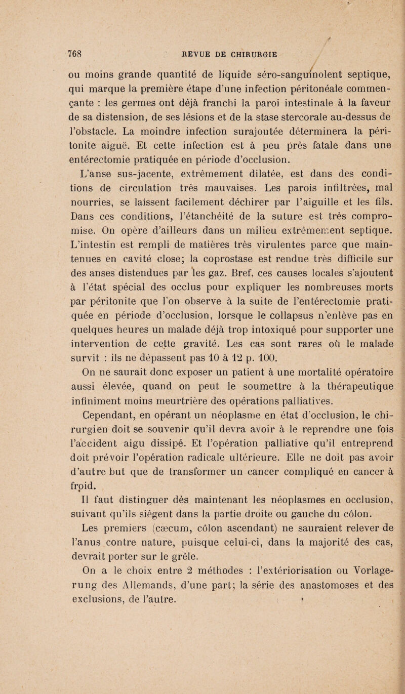 ou moins grande quantité de liquide séro-sanguinolent septique, qui marque la première étape d’une infection péritonéale commen¬ çante : les germes ont déjà franchi la paroi intestinale à la faveur de sa distension, de ses lésions et de la stase stercorale au-dessus de l’obstacle. La moindre infection surajoutée déterminera la péri¬ tonite aiguë. Et cette infection est à peu près fatale dans une entérectomie pratiquée en période d’occlusion. L’anse sus-jacente, extrêmement dilatée, est dans des condi¬ tions de circulation très mauvaises. Les parois infiltrées, mal nourries, se laissent facilement déchirer par l’aiguille et les fils. Dans ces conditions, l’étanchéité de la suture est très compro¬ mise. On opère d’ailleurs dans un milieu extrêmement septique. L’intestin est rempli de matières très virulentes parce que main¬ tenues en cavité close; la coprostase est rendue très difficile sur des anses distendues par les gaz. Bref, ces causes locales s’ajoutent à l’état spécial des occlus pour expliquer les nombreuses morts par péritonite que l’on observe à la suite de l’entérectomie prati¬ quée en période d’occlusion, lorsque le collapsus n’enlève pas en quelques heures un malade déjà trop intoxiqué pour supporter une intervention de cette gravité. Les cas sont rares où le malade survit : ils ne dépassent pas 10 à 12 p. 100. On ne saurait donc exposer un patient à une mortalité opératoire aussi élevée, quand on peut le soumettre à la thérapeutique infiniment moins meurtrière des opérations palliatives. Cependant, en opérant un néoplasme en état d’occlusion, le chi¬ rurgien doit se souvenir qu’il devra avoir à le reprendre une fois l’accident aigu dissipé. Et l’opération palliative qu’il entreprend doit prévoir l’opération radicale ultérieure. Elle ne doit pas avoir d’autre but que de transformer un cancer compliqué en cancer à froid. Il faut distinguer dès maintenant les néoplasmes en occlusion, suivant qu’ils siègent dans la partie droite ou gauche du côlon. Les premiers (cæcum, côlon ascendant) ne sauraient relever de l’anus contre nature, puisque celui-ci, dans la majorité des cas, devrait porter sur le grêle. On a le choix entre 2 méthodes : l’extériorisation ou Vorlage- rung des Allemands, d’une part; la série des anastomoses et des exclusions, de l’autre. <,