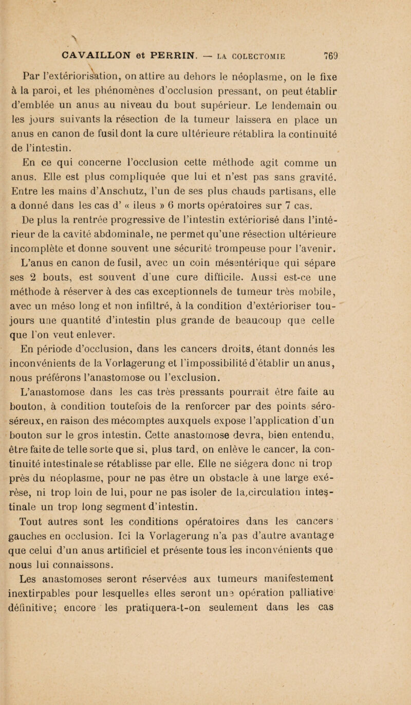 \ Par l’extériorisation, on attire au dehors le néoplasme, on le fixe à la paroi, et les phénomènes d’occlusion pressant, on peut établir d’emblée un anus au niveau du bout supérieur. Le lendemain ou les jours suivants la résection de la tumeur laissera en place un anus en canon de fusil dont la cure ultérieure rétablira la continuité de l’intestin. En ce qui concerne l’occlusion cette méthode agit comme un anus. Elle est plus compliquée que lui et n’est pas sans gravité. Entre les mains d’Anschutz, l’un de ses plus chauds partisans, elle a donné dans les cas d’« iléus » 6 morts opératoires sur 7 cas. De plus la rentrée progressive de l’intestin extériorisé dans l’inté¬ rieur de la cavité abdominale, ne permet qu’une résection ultérieure incomplète et donne souvent une sécurité trompeuse pour l’avenir. L’anus en canon de fusil, avec un coin mésentérique qui sépare ses 2 bouts, est souvent d’une cure difficile. Aussi est-ce une méthode à réserver à des cas exceptionnels de tumeur très mobile, avec un méso long et non infiltré, à la condition d’extérioriser tou¬ jours une quantité d’intestin plus grande de beaucoup que celle que l’on veut enlever. En période d’occlusion, dans les cancers droits, étant donnés les inconvénients de la Vorlagerung et l’impossibilité d’établir un anus, nous préférons l’anastomose ou l’exclusion. L’anastomose dans les cas très pressants pourrait être faite au bouton, à condition toutefois de la renforcer par des points séro- séreux, en raison des mécomptes auxquels expose l’application d’un bouton sur le gros intestin. Cette anastomose devra, bien entendu, être faite de telle sorte que si, plus tard, on enlève le cancer, la con¬ tinuité intestinale se rétablisse par elle. Elle ne siégera donc ni trop près du néoplasme, pour ne pas être un obstacle à une large exé¬ rèse, ni trop loin de lui, pour ne pas isoler de ^circulation intes¬ tinale un trop long segment d’intestin. Tout autres sont les conditions opératoires dans les cancers gauches en occlusion. Ici la Vorlagerung n’a pas d’autre avantage que celui d’un anus artificiel et présente tous les inconvénients que nous lui connaissons. Les anastomoses seront réservées aux tumeurs manifestement inextirpables pour lesquelles elles seront une opération palliative définitive; encore les pratiquera-t-on seulement dans les cas
