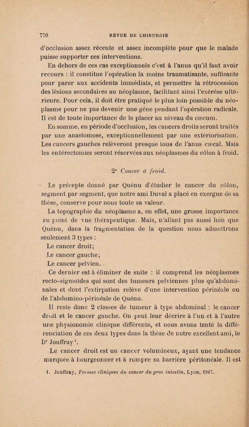 d’occlusion assez récente et assez incomplète pour que le malade puisse supporter ces interventions. En dehors de ces cas exceptionnels c’est à l’anus qu’il faut avoir recours : il constitue l’opération la moins traumatisante, suffisante pour parer aux accidents immédiats, et permettre la rétrocession des lésions secondaires au néoplasme, facilitant ainsi l’exérèse ulté¬ rieure. Pour cela, il doit être pratiqué le plus loin possible du néo¬ plasme pour ne pas devenir une gêne pendant l’opération radicale. Il est de toute importance de le placer au niveau du cæcum. En somme, en période d’occlusion, les cancers droits seront traités par une anastomose, exceptionnellement par une extériorisation. Les cancers gauches relèveront presque tous de l’anus cæcah Mais les entérectomies seront réservées aux néoplasmes du côlon à froid. 2° Cancer à froid. Le précepte donné par Quénu d’étudier le cancer du côlon, segment par segment, que notre ami Luval a placé en exergue de sa thèse, conserve pour nous toute sa valeur. La topographie du néoplasme a, en effet, une grosse importance au point de vue thérapeutique. Mais, n’alîant pas aussi loin que Quénu, dans la fragmentation de la question nous admettrons seulement 3 types : Le cancer droit; Le cancer gauche; Le cancer pelvien. Ce dernier est à éliminer de suite : il comprend les néoplasmes recto-sigmoïdes qui sont des tumeurs pelviennes plus qu’abdomi¬ nales et dont l’extirpation relève d’une intervention périnéale ou de l’abdomino-périnéale de Quénu. Il reste donc 2 classes de tumeur à type abdominal : le cancer droit et le cancer gauche. On peut leur décrire à l’un et à l’autre une physionomie clinique différente, et nous avons tenté la diffé¬ renciation de ces deux types dans la thèse de notre excellent ami, le Dr Jouffray L Le cancer droit est un cancer volumineux, ayant une tendance marquée à bourgeonner et à rompre sa barrière péritonéale. Il est 1. Jouffray, Formes cliniques du cancer du gros intestin, Lyon, 1907.