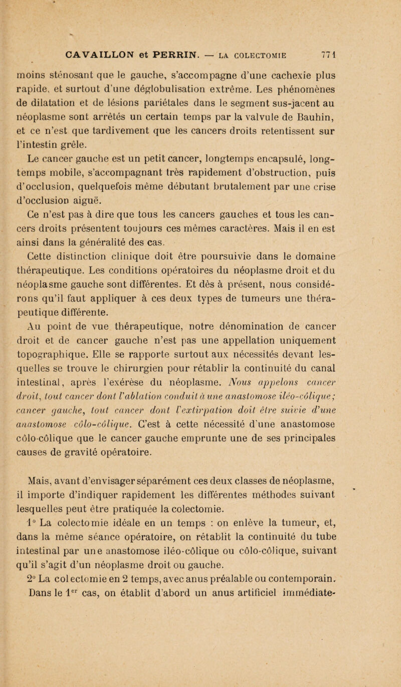 moins sténosant que le gauche, s’accompagne d’une cachexie plus rapide, et surtout d’une déglobulisation extrême. Les phénomènes de dilatation et de lésions pariétales dans le segment sus-jacent au néoplasme sont arrêtés un certain temps par la valvule de Bauhin, et ce n’est que tardivement que les cancers droits retentissent sur l’intestin grêle. Le cancer gauche est un petit cancer, longtemps encapsulé, long¬ temps mobile, s’accompagnant très rapidement d’obstruction, puis d’occlusion, quelquefois même débutant brutalement par une crise d’occlusion aiguë. Ce n’est pas à dire que tous les cancers gauches et tous les can¬ cers droits présentent toujours ces mêmes caractères. Mais il en est ainsi dans la généralité des cas. Cette distinction clinique doit être poursuivie dans le domaine thérapeutique. Les conditions opératoires du néoplasme droit et du néoplasme gauche sont différentes. Et dès à présent, nous considé¬ rons qu’il faut appliquer à ces deux types de tumeurs une théra¬ peutique différente. Au point de vue thérapeutique, notre dénomination de cancer droit et de cancer gauche n’est pas une appellation uniquement topographique. Elle se rapporte surtout aux nécessités devant les¬ quelles se trouve le chirurgien pour rétablir la continuité du canal intestinal, après l’exérèse du néoplasme. Nous appelons cancer droit, tout cancer dont l'ablation conduit aune anastomose iléo - colique ; cancer gauche, tout cancer dont l'extirpation doit être suivie d'une anastomose côlo-côlique. C’est à cette nécessité d’une anastomose côlo-côlique que le cancer gauche emprunte une de ses principales causes de gravité opératoire. Mais, avant d’envisager séparément ces deux classes de néoplasme, il importe d’indiquer rapidement les différentes méthodes suivant lesquelles peut être pratiquée la colectomie. 1° La colectomie idéale en un temps : on enlève la tumeur, et, dans la même séance opératoire, on rétablit la continuité du tube intestinal par une anastomose iléo-côlique ou côlo-côlique, suivant qu’il s’agit d’un néoplasme droit ou gauche. 2° La col ectomie en 2 temps, avec anus préalable ou contemporain. Dans le 1er cas, on établit d’abord un anus artificiel immédiate-