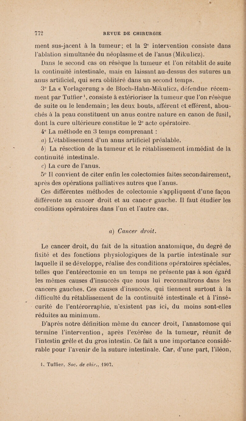 ment sus-jacent à la tumeur; et la 2e intervention consiste dans l’ablation simultanée du néoplasme et de l’anus (Mikulicz). Dans le second cas on résèque la tumeur et l’on rétablit de suite la continuité intestinale, mais en laissant au-dessus des sutures un anus artificiel, qui sera oblitéré dans un second temps. 3° La « Vorlagerung » de Bloch-Hahn-Mikulicz, défendue récem¬ ment par Tutfier \ consiste à extérioriser la tumeur que l’on résèque de suite ou le lendemain; les deux bouts, afférent et efférent, abou¬ chés à la peau constituent un anus contre nature en canon de fusil, dont la cure ultérieure constitue le 2e acte opératoire. 4° La méthode en 3 temps comprenant : a) L’établissement d’un anus artificiel préalable. b) La résection de la tumeur et le rétablissement immédiat de la continuité intestinale. c) La cure de l’anus. 5° Il convient de citer enfin les colectomies faites secondairement, après des opérations palliatives autres que l’anus. Ces différentes méthodes de colectomie s’appliquent d’une façon différente au cancer droit et au cancer gauche. Il faut étudier les conditions opératoires dans l’un et l’autre cas. a) Cancer droit. Le cancer droit, du fait de la situation anatomique, du degré de fixité et des fonctions physiologiques de la partie intestinale sur laquelle il se développe, réalise des conditions opératoires spéciales, telles que l’entérectomie en un temps ne présente pas à son égard les mêmes causes d’insuccès que nous lui reconnaîtrons dans les cancers gauches. Ces causes d’insuccès, qui tiennent surtout à la difficulté du rétablissement de la continuité intestinale et à l’insé¬ curité de l’entérorraphie, n’existent pas ici, du moins sont-elles réduites au minimum. D’après notre définition même du cancer droit, l’anastomose qui termine l’intervention, après l’exérèse de la tumeur, réunit de l’intestin grêle et du gros intestin. Ce fait a une importance considé¬ rable pour l’avenir de la suture intestinale. Car, d’une part, l’iléon, 1. Tuffier, Soc. de chir., 1907.
