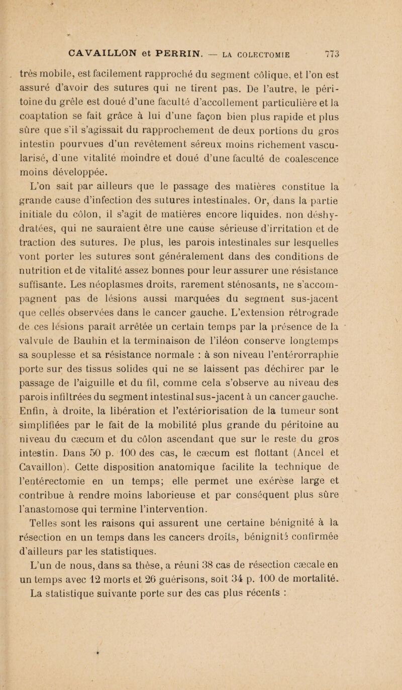 , très mobile, est facilement rapproché du segment colique, et l’on est assuré d’avoir des sutures qui ne tirent pas. De l’autre, le péri¬ toine du grêle est doué d’une faculté d’accollement particulière et la coaptation se fait grâce à lui d’une façon bien plus rapide et plus sûre que s’il s’agissait du rapprochement de deux portions du gros intestin pourvues d’un revêtement séreux moins richement vascu¬ larisé, d’une vitalité moindre et doué d’une faculté de coalescence moins développée. L’on sait par ailleurs que le passage des matières constitue la grande cause d’infection des sutures intestinales. Or, dans la partie initiale du côlon, il s’agit de matières encore liquides, non déshy¬ dratées, qui ne sauraient être une cause sérieuse d’irritation et de traction des sutures. De plus, les parois intestinales sur lesquelles vont porter les sutures sont généralement dans des conditions de nutrition et de vitalité assez bonnes pour leur assurer une résistance suffisante. Les néoplasmes droits, rarement sténosants, ne s’accom¬ pagnent pas de lésions aussi marquées du segment sus-jacent que celles observées dans le cancer gauche. L’extension rétrograde de ces lésions parait arrêtée un certain temps par la présence de la valvule de Bauhin et la terminaison de l’iléon conserve longtemps sa souplesse et sa résistance normale : à son niveau l’entérorraphie porte sur des tissus solides qui ne se laissent pas déchirée par le passage de l’aiguille et du fil, comme cela s’observe au niveau des parois infiltrées du segment intestinal sus-jacent à un cancer gauche. Enfin, à droite, la libération et l’extériorisation de la tumeur sont simplifiées par le fait de la mobilité plus grande du péritoine au niveau du cæcum et du côlon ascendant que sur le reste du gros intestin. Dans 50 p. 100 des cas, le cæcum est flottant (Ancel et Cavaillon). Cette disposition anatomique facilite la technique de l’entérectomie en un temps; elle permet une exérèse large et contribue à rendre moins laborieuse et par conséquent plus sûre l’anastomose qui termine l’intervention. Telles sont les raisons qui assurent une certaine bénignité à la résection en un temps dans les cancers droits, bénignité confirmée d’ailleurs par les statistiques. L’un de nous, dans sa thèse, a réuni 38 cas de résection cæcale en un temps avec 12 morts et 26 guérisons, soit 34 p. 100 de mortalité. La statistique suivante porte sur des cas plus récents :