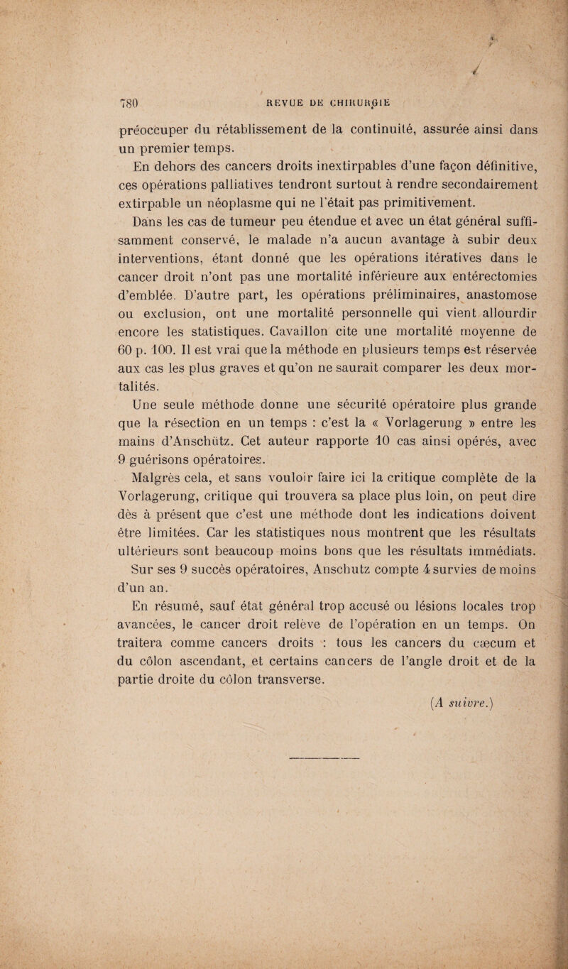 f préoccuper du rétablissement de la continuité, assurée ainsi dans un premier temps. En dehors des cancers droits inextirpables d’une façon définitive, ces opérations palliatives tendront surtout à rendre secondairement extirpable un néoplasme qui ne l’était pas primitivement. Dans les cas de tumeur peu étendue et avec un état général suffi¬ samment conservé, le malade n’a aucun avantage à subir deux interventions, étant donné que les opérations itératives dans le cancer droit n’ont pas une mortalité inférieure aux entérectomies d’emblée. D’autre part, les opérations préliminaires, anastomose ou exclusion, ont une mortalité personnelle qui vient allourdir encore les statistiques. Cavaillon cite une mortalité moyenne de 60 p. 100. Il est vrai que la méthode en plusieurs temps est réservée aux cas les plus graves et qu’on ne saurait comparer les deux mor¬ talités. Une seule méthode donne une sécurité opératoire plus grande que la résection en un temps : c’est la « Vorlagerung » entre les mains d’Anschiitz. Cet auteur rapporte 10 cas ainsi opérés, avec 9 guérisons opératoires. Malgrès cela, et sans vouloir faire ici la critique complète de la Vorlagerung, critique qui trouvera sa place plus loin, on peut dire dès à présent que c’est une méthode dont les indications doivent être limitées. Car les statistiques nous montrent que les résultats ultérieurs sont beaucoup moins bons que les résultats immédiats. Sur ses 9 succès opératoires, Anschutz compte 4 survies de moins d’un an. En résumé, sauf état général trop accusé ou lésions locales trop avancées, le cancer droit relève de l’opération en un temps. On traitera comme cancers droits : tous les cancers du cæcum et du côlon ascendant, et certains cancers de l’angle droit et de la partie droite du côlon transverse. (A suivre.