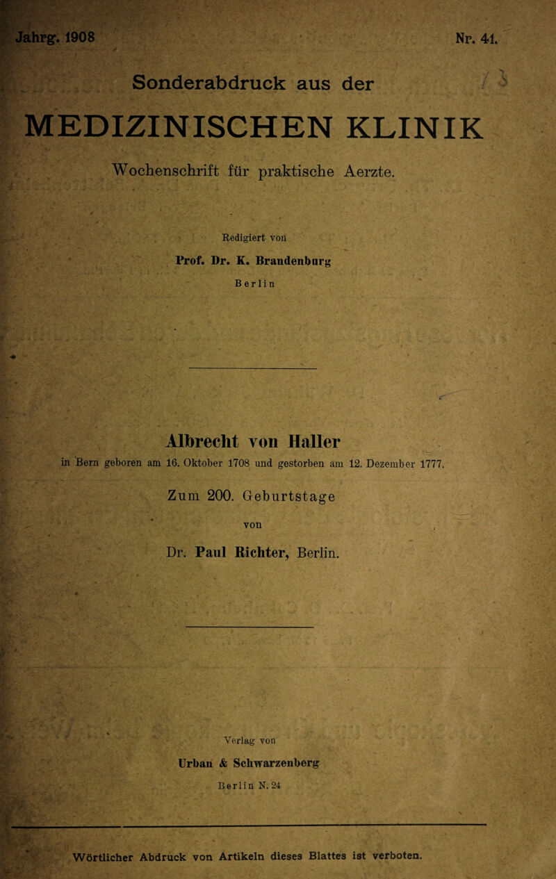 /* <&' Np. 41. Jahpg*. 1908 ; Sonderabdruck aus der MEDIZINISCHEN KLINIK Wochenschrift für praktische Aerzte. Redigiert von Prof. Dr. K. Brandenburg Berlin Albrecht von Haller in Bern geboren am 16. Oktober 1708 und gestorben am 12. Dezember 1777. Zum 200. Geburtstage von Dr. Paul Richter, Berlin. Verlag von Urban & Schwarzenberg Wörtlicher Abdruck von Artikeln dieses Blattes ist verboten.