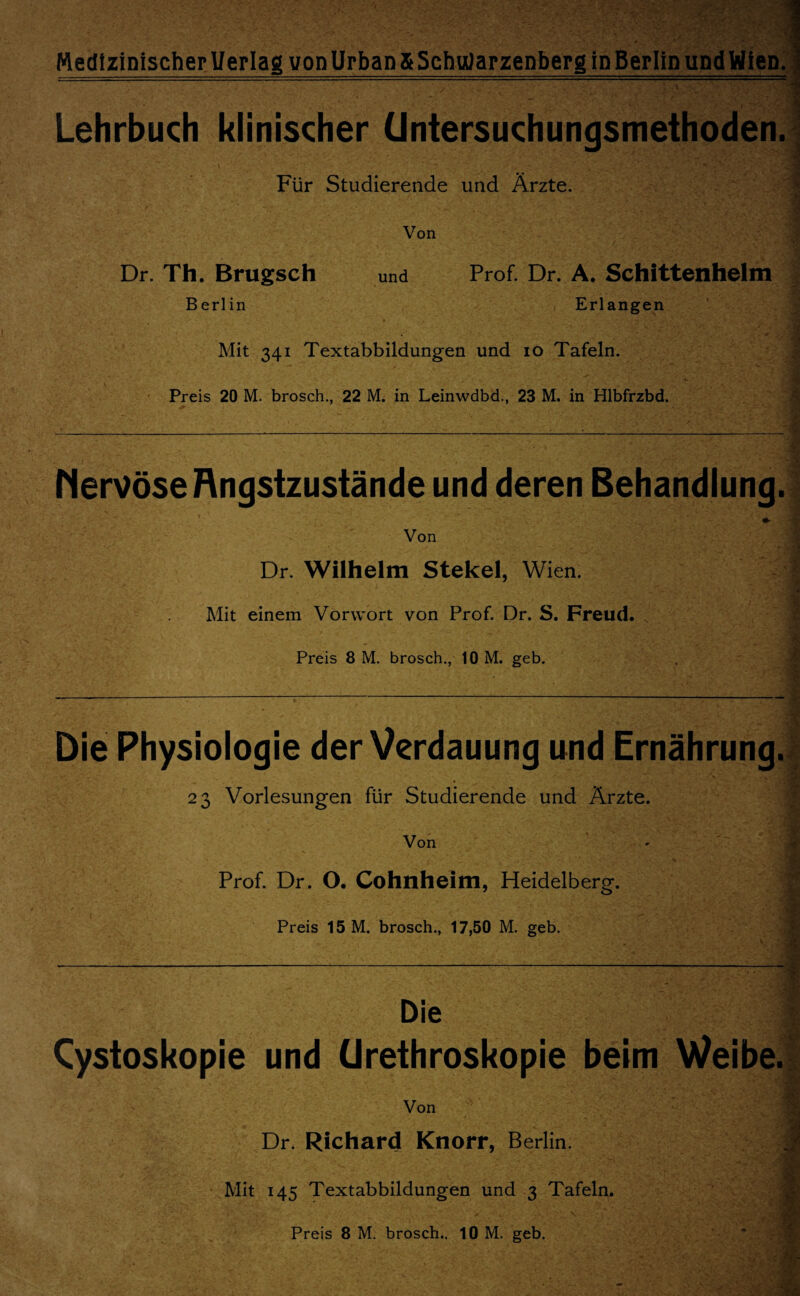 . . .-» - -■—■■■ .. ■ ■ — .... ■ . * ■ —1 ■ —— ■ ■* 1 11 ■ ' * * » ; Lehrbuch klinischer üntersuchungsmethoden. Für Studierende und Ärzte. Von J Dr. Th. Brugsch und Prof. Dr. A. Schittenhelm Berlin Erlangen Mit 341 Textabbildungen und 10 Tafeln. Preis 20 M. brosch., 22 M. in Leinwdbd., 23 M. in Hlbfrzbd. Nervöse Rngstzustände und deren Behandlung. Von Dr. Wilhelm Stekel, Wien. Mit einem Vorwort von Prof. Dr. S. Freud. s Preis 8 M. brosch., 10 M. geb. Die Physiologie der Verdauung und Ernährung. 23 Vorlesungen für Studierende und Ärzte. Von Prof. Dr. O. Cohnheim, Heidelberg. Preis 15 M. brosch., 17,50 M. geb. Die I Cystoskopie und ürethroskopie beim Weibe. Von - r ' • 4.. ' * % * 1'' . M« i ■ » • • ' ‘v .• Dr. Richard Knorr, Berlin. Mit 145 Textabbildungen und 3 Tafeln. Preis 8 M. brosch.. 10 M. geb.