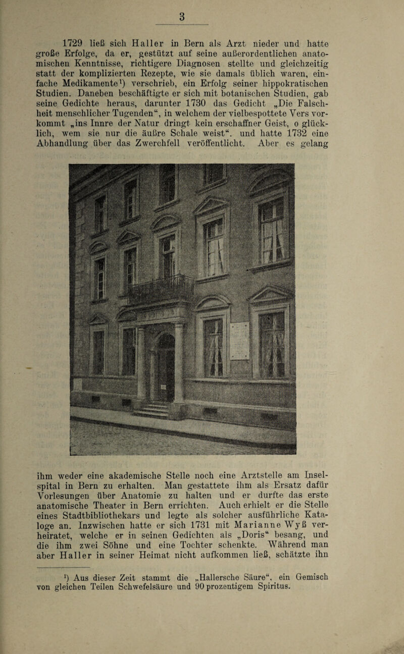 1729 ließ sich Haller in Bern als Arzt nieder und hatte große Erfolge, da er, gestützt auf seine außerordentlichen anato¬ mischen Kenntnisse, richtigere Diagnosen stellte und gleichzeitig statt der komplizierten Rezepte, wie sie damals üblich waren, ein¬ fache Medikamente1) verschrieb, ein Erfolg seiner hippokratischen Studien. Daneben beschäftigte er sich mit botanischen Studien, gab seine Gedichte heraus, darunter 1730 das Gedicht „Die Falsch¬ heit menschlicher Tugenden“, in welchem der vielbespottete Vers vor¬ kommt „ins Innre der Natur dringt kein erschaffner Geist, o glück¬ lich, wem sie nur die äußre Schale weist“, und hatte 1732 eine Abhandlung über das Zwerchfell veröffentlicht. Aber es gelang ihm weder eine akademische Stelle noch eine Arztstelle am Insel¬ spital in Bern zu erhalten. Man gestattete ihm als Ersatz dafür Vorlesungen über Anatomie zu halten und er durfte das erste anatomische Theater in Bern errichten. Auch erhielt er die Stelle eines Stadtbibliothekars und legte als solcher ausführliche Kata¬ loge an. Inzwischen hatte er sich 1731 mit Marianne Wyß ver¬ heiratet, welche er in seinen Gedichten als „Doris“ besang, und die ihm zwei Söhne und eine Tochter schenkte. Während man aber Haller in seiner Heimat nicht aufkommen ließ, schätzte ihn 9 Aus dieser Zeit stammt die „Hallersche Säure“, ein Gemisch von gleichen Teilen Schwefelsäure und 90 prozentigem Spiritus.