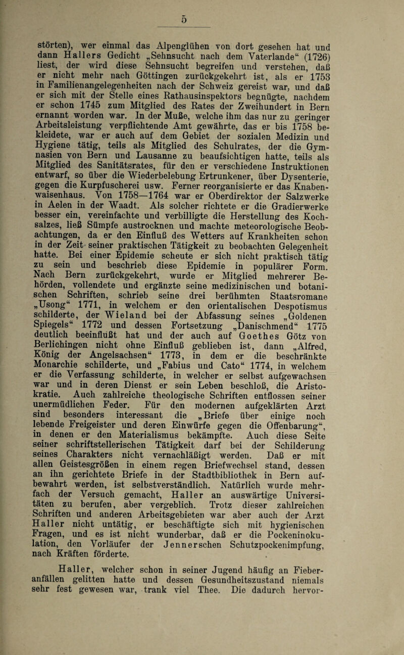 D störten), wer einmal das Alpenglühen von dort gesehen hat und dann Hallers Gedicht „Sehnsucht nach dem Vaterlande“ (1726) liest, der wird diese Sehnsucht begreifen und verstehen, daß er nicht mehr nach Göttingen zurückgekehrt ist, als er 1753 in Familienangelegenheiten nach der Schweiz gereist war, und daß er sich mit der Stelle eines Rathausinspektors begnügte, nachdem er schon 1745 zum Mitglied des Rates der Zweihundert in Bern ernannt worden war. In der Muße, welche ihm das nur zu geringer Arbeitsleistung verpflichtende Amt gewährte, das er bis 1758 be¬ kleidete, war er auch auf dem Gebiet der sozialen Medizin und Hygiene tätig, teils als Mitglied des Schulrates, der die Gym¬ nasien von Bern und Lausanne zu beaufsichtigen hatte, teils als Mitglied des Sanitätsrates, für den er verschiedene Instruktionen entwarf, so über die Wiederbelebung Ertrunkener, über Dysenterie, gegen die Kurpfuscherei usw. Ferner reorganisierte er das Knaben¬ waisenhaus. Von 1758—1764 war er Oberdirektor der Salzwerke in Aelen in der Waadt. Als solcher richtete er die Gradierwerke besser ein, vereinfachte und verbilligte die Herstellung des Koch¬ salzes, ließ Sümpfe austrocknen und machte meteorologische Beob¬ achtungen, da er den Einfluß des Wetters auf Krankheiten schon in der Zeit seiner praktischen Tätigkeit zu beobachten Gelegenheit hatte. Bei einer Epidemie scheute er sich nicht praktisch tätig zu sein und beschrieb diese Epidemie in populärer Form. Nach Bern zurückgekehrt, wurde er Mitglied mehrerer Be¬ hörden, vollendete und ergänzte seine medizinischen und botani¬ schen Schriften, schrieb seine drei berühmten Staatsromane „Usong“ 1771, in welchem er den orientalischen Despotismus schilderte, der Wieland bei der Abfassung seines „Goldenen Spiegels“ 1772 und dessen Fortsetzung „Danischmend“ 1775 deutlich beeinflußt hat und der auch auf Goethes Götz von Berlichingen nicht ohne Einfluß geblieben ist, dann „Alfred, König der Angelsachsen“ 1773, in dem er die beschränkte Monarchie schilderte, und „Fabius und Cato“ 1774, in welchem er die Verfassung schilderte, in welcher er selbst aufgewachsen war und in deren Dienst er sein Leben beschloß, die Aristo¬ kratie. Auch zahlreiche theologische Schriften entflossen seiner unermüdlichen Feder. Für den modernen aufgeklärten Arzt sind besonders interessant die „ Briefe über einige noch lebende Freigeister und deren Einwürfe gegen die Offenbarung“, in. denen er den Materialismus bekämpfte. Auch diese Seite seiner schriftstellerischen Tätigkeit darf bei der Schilderung seines Charakters nicht vernachläßigt werden. Daß er mit allen Geistesgrößen in einem regen Briefwechsel stand, dessen an ihn gerichtete Briefe in der Stadtbibliothek in Bern auf¬ bewahrt werden, ist selbstverständlich. Natürlich wurde mehr¬ fach der Versuch gemacht, Haller an auswärtige Universi¬ täten zu berufen, aber vergeblich. Trotz dieser zahlreichen Schriften und anderen Arbeitsgebieten war aber auch der Arzt Haller nicht untätig, er beschäftigte sich mit hygienischen Fragen, und es ist nicht wunderbar, daß er die Pockeninoku- lation, den Vorläufer der Jenner sehen Schutzpockenimpfung, nach Kräften förderte. Haller, welcher schon in seiner Jugend häufig an Fieber¬ anfällen gelitten hatte und dessen Gesundheitszustand niemals sehr fest gewesen war, trank viel Thee. Die dadurch hervor-