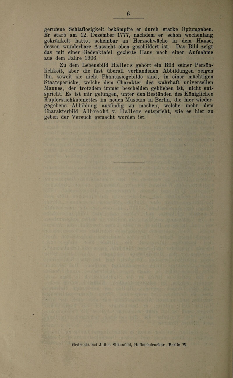 gerufene Schlaflosigkeit bekämpfte er durch starke Opiumgaben. Er starb am 12. Dezember 1777, nachdem er schon wochenlang gekränkelt hatte, scheinbar an Herzschwäche in dem Hause, dessen wunderbare Aussicht oben geschildert ist. Das Bild zeigt das mit einer Gedenktafel gezierte Haus nach einer Aufnahme aus dem Jahre 1906. Zu dem Lebensbild Hallers gehört ein Bild seiner Persön¬ lichkeit, aber die fast überall vorhandenen Abbildungen zeigen ihn, soweit sie nicht Phantasiegebilde sind, in einer mächtigen Staatsperücke, welche dem Charakter des wahrhaft universellen Mannes, der trotzdem immer bescheiden geblieben ist, nicht ent¬ spricht. Es ist mir gelungen, unter den Beständen des Königlichen Kupferstichkabinettes im neuen Museum in Berlin, die hier wieder¬ gegebene Abbildung ausfindig zu machen, welche mehr dem Charakterbild Albrecht v. Hallers entspricht, wie es hier zu geben der Versuch gemacht worden ist.