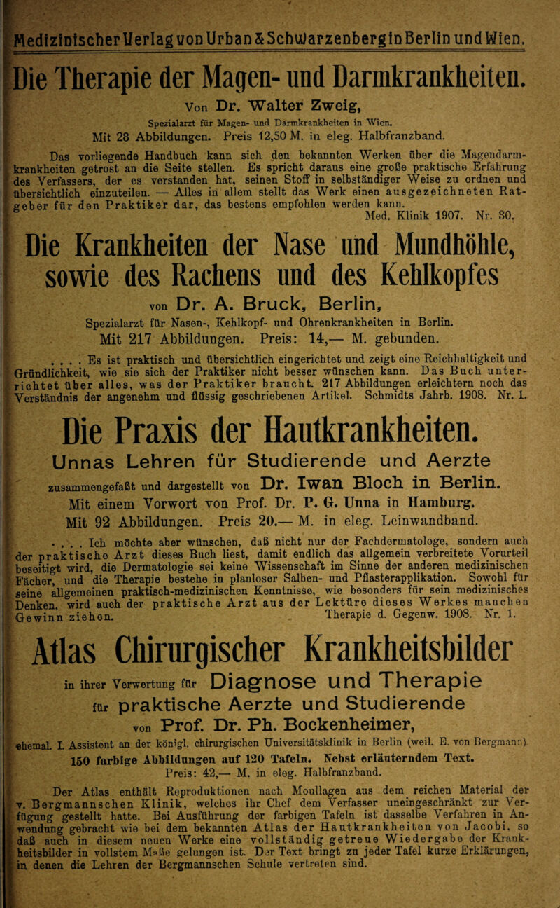 4 - ' ■ Medizinischer Uerlag von Urban &Schu)arzenberginBerIin und Wien. Die Therapie der Magen- und Darmkrankheiten. I Von Dr. Walter Zweig, Spezialarzt für Magen- und Darmkrankheiten in Wien. Mit 28 Abbildungen. Preis 12,50 M. in eleg. Halbfranzband. Das vorliegende Handbuch kann sich den bekannten Werken über die Magendarm- * krankheiten getrost an die Seite stellen. Es spricht daraus eine große praktische Erfahrung des Verfassers, der es verstanden hat, seinen Stoff in selbständiger Weise zu ordnen und ; übersichtlich einzuteilen. — Alles in allem stellt das Werk einen ausgezeichneten Rat- E geber für den Praktiker dar, das bestens empfohlen werden kann. I6 Med. Klinik 1907. Nr. 30. Die Krankheiten der Nase und Mundhöhle, i sowie des Rachens und des Kehlkopfes von Dr. A. Bruck, Berlin, B - Spezialarzt für Nasen-, Kehlkopf- und Ohrenkrankheiten in Berlin. Mit 217 Abbildungen. Preis: 14,— M. gebunden. .... Es ist praktisch und übersichtlich eingerichtet und zeigt eine Reichhaltigkeit und I Gründlichkeit, wie sie sich der Praktiker nicht besser wünschen kann. Das Buch unter¬ richtet über alles, was der Praktiker braucht. 217 Abbildungen erleichtern noch das . Verständnis der angenehm und flüssig geschriebenen Artikel. Schmidts Jahrb. 1908. Nr. 1. ; Die Praxis der Hautkrankheiten. ■ Unnas Lehren für Studierende und Aerzte f zusammengefaßt und dargestellt von Dr. IW8.I1 BlOCh. ill Berlin. Mit einem Vorwort von Prof. Dr. P. G. Unna in Hamburg. Mit 92 Abbildungen. Preis 20.— M. in eleg. Leinwandband. «... Ich möchte aber wünschen, daß nicht nur der Fachdermatologe, sondern auch f der praktische Arzt dieses Buch liest, damit endlich das allgemein verbreitete Vorurteil * beseitigt wird, die Dermatologie sei keine Wissenschaft im Sinne der anderen medizinischen | Fächer, und die Therapie bestehe in planloser Salben- und Pflasterapplikation. Sowohl für [ seine allgemeinen praktisch-medizinischen Kenntnisse, wie besonders für sein medizinisches ^Denken, wird auch der praktische Arzt aus der Lektüre dieses Werkes manchen Gewinn ziehen. Therapie d. Gegenw. 1908. Nr. 1. Atlas Chirurgischer Krankheitsbilder t in ihrer Verwertung für Diagnose und Therapie | far praktische Aerzte und Studierende > von Prof. Dr. Ph. Bockenheimer, ehemal. I. Assistent an der königl. chirurgischen Universitätsklinik in Berlin (weil. E. von Bergmann), 150 farbige Abbildungen auf 120 Tafeln. Nebst erläuterndem Text. Preis: 42,— M. in eleg. Halbfranzband. Der Atlas enthält Reproduktionen nach Moullagen aus dem reichen Material der v. Bergmannschen Klinik, welches ihr Chef dem Verfasser uneingeschränkt zur Vor- l fügung gestellt hatte. Bei Ausführung der farbigen Tafeln ist dasselbe Verfahren in An- ' wendung gebracht wie bei dem bekannten Atlas der Hautkrankheiten von Jacobi, so > daß auch in diesem neuen Werke eine vollständig getreue Wiedergabe der Krauk- | heitsbilder in vollstem Maße gelungen ist. Dar Text bringt zu jeder Tafel kurze Erklärungen, in. denen die Lehren der Bergmannschen Schule vertreten sind.