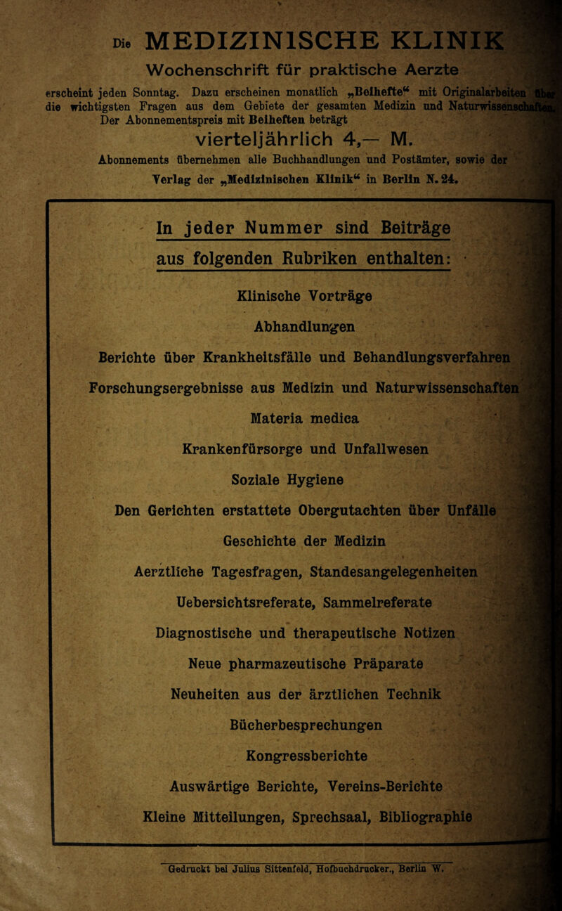 Die MEDIZINISCHE KLINIK Wochenschrift für praktische Aerzte erscheint jeden Sonntag. Dazu erscheinen monatlich „Beihefte“ mit Originalarbeiten die wichtigsten Fragen aus dem Gebiete der gesamten Medizin und Naturwissensc Der Abonnementspreis mit Beiheften beträgt vierteljährlich 4,— M. Abonnements übernehmen alle Buchhandlungen und Postämter, sowie der Yerlag der „Medizinischen Klinik“ in Berlin K.24. - In jeder Nummer sind Beiträge I aus folgenden Rubriken enthalten: Klinische Vorträge ’ Abhandlungen Berichte über Krankheitsfälle und Behandlungsverfahren ■ Forschungsergebnisse aus Medizin und Naturwissenschaften Materia medica Kranken fürsorge und Unfallwesen Soziale Hygiene Den Gerichten erstattete Obergutachten über Unfälle Geschichte der Medizin ♦ Aerztliche Tagesfragen, Standesangelegenheiten Uebersichtsreferate, Sammelreferate Diagnostische und therapeutische Notizen Neue pharmazeutische Präparate Neuheiten aus der ärztlichen Technik Bücherbesprechungen Kongressberichte Auswärtige Berichte, Vereins-Berichte Kleine Mitteilungen, Sprechsaal, Bibliographie -vj