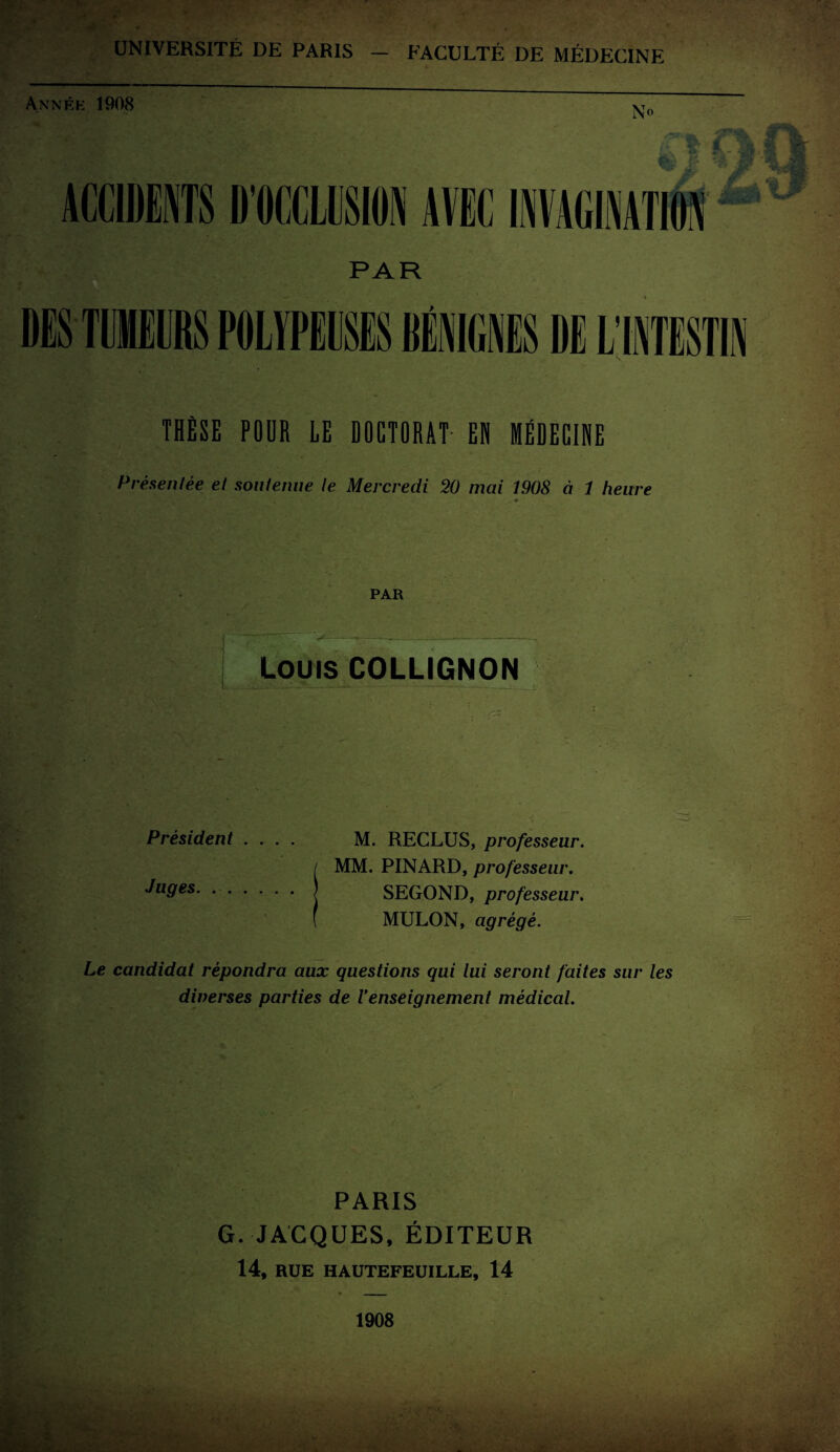 UNIVERSITÉ DE PARIS FACULTÉ DE MÉDECINE Année 1908 THÈSE POUR LE DOCTORAT EN MÉDECINE Présentée et soutenue le Mercredi 20 mai 1908 à 1 heure i « PAR Louis COLLIGNON Président .... M. RECLUS, professeur. / MM. PINARD, professeur. ^u9es.j SEGOND, professeur. ( MULON, agrégé. Le candidat répondra aux questions qui lui seront faites sur les diverses parties de Venseignement médical. PARIS G. JACQUES, ÉDITEUR 14, RUE HAUTEFEUILLE, 14 1908