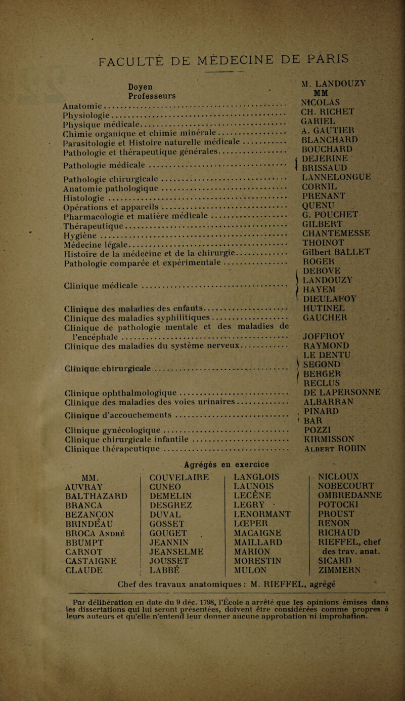 FACULTÉ DE MÉDECINE DE PARIS ' Doyen Professeurs Anatomie. Physiologie. Physique médicale. Chimie organique et chimie minérale. Parasitologie et Histoire naturelle médicale Pathologie et thérapeutique générales. Pathologie médicale. Pathologie chirurgicale.•. Anatomie pathologique. Histologie. Opérations et appareils. Pharmacologie et matière médicale. Thérapeutique. Hygiène. Médecine légale. Histoire de la médecine et de la chirurgie. Pathologie comparée et expérimentale .... Clinique médicale. Clinique des maladies des enfants. Clinique des maladies syphilitiques. Clinique de pathologie mentale et des maladies de l’encéphale. Clinique des maladies du système nerveux. Clinique chirurgicale.. Clinique ophthalmologique. Clinique des maladies des voies urinaires Clinique d’accouchements. Clinique gynécologique. Clinique chirui'gicale infantile .... Clinique thérapeutique. M. LANDOUZY MM NICOLAS CH. RICHET GA RI EL A. GAUTIER BLANCHARD BOUCHARD i DEJERINE I BRISSAUI) LANNELONGUE CORN IL PRENANT QUENU G. POUCHET GILBERT CHANTEMESSE THOINOT Gilbert BALLET ROGER / DEBOVE ) LANDOUZY HAYEM ' DIEULAFOY HUTINEL GAUCHER JOFFROY RAYMOND r LE DENTU )SECOND BERGER ' RECLUS DE LAPERSONNE ALBARRAN , PINARD » BAR POZZI KIRMISSON Albert ROBIN Agrégés en exercice MM. COUVELAIRE LANGLOIS NICLOUX AUVRAY CUNEO LAUNOIS NOBECOURT BALTHAZARD DEMELIN LECÈNE OMBREDANNE BRANCA DESGREZ LEGRY * POTOCKI BEZANCON DU VAL LENORMANT PROUST BRINDEAU GOSSET LŒPER RENON BROCA André GOUGET . MACAIGNE RICHAUD BBUMPT JEANNIN MAILLARD RIEFFEL, chef CARNOT JEANSELME MARION des trav. anat. CASTAIGNE JOUSSET MORESTIN SICARD CLAUDE LABBÉ MULON ZIMMERN Chef des travaux anatomiques: M. RIEFFEL, agrégé Par délibération en date du 9 déc. 1798, l’École a arrêté que les opinions émises dans les dissertations qui lui seront présentées, doivent être considérées comme propres à leurs auteurs et qu’elle n’entend leur donner aucune approbation ni improbation.