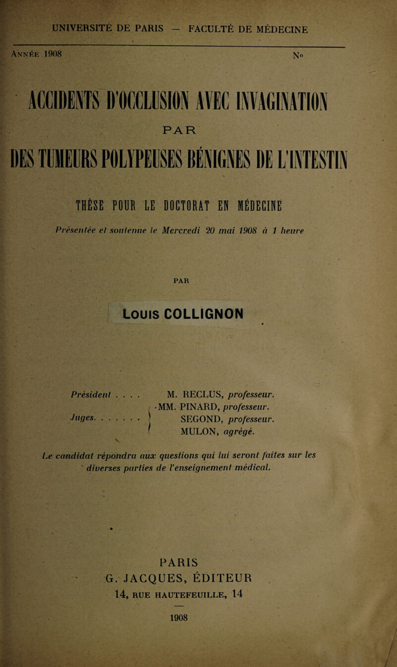 UNIVERSITÉ DE PARIS — FACULTÉ DE MÉDECINE Année 1908 No ACCIDENTS D’OCCLUSION AVEC INVAGINATION PAR DES TUMEURS POLYPEUSES DÉNIC.NES DE L'INTESTIN THÈSE PODR LE DOCTORAT EH MÉDECINE Présentée et soutenue le Mercredi 20 mai 1908 à 1 heure PAR Louis COLLIGNON Président .... M. RECLUS, professeur. •MM. PINARD, professeur. Juges.| SEGOND, professeur. \ MULON, agrégé. Le candidat répondra aux questions qui lui seront faites sur les ' diverses parties de Venseignement médical. PARIS G. JACQUES, ÉDITEUR 14, RUE HAUTEFEUILLE, 14 1908